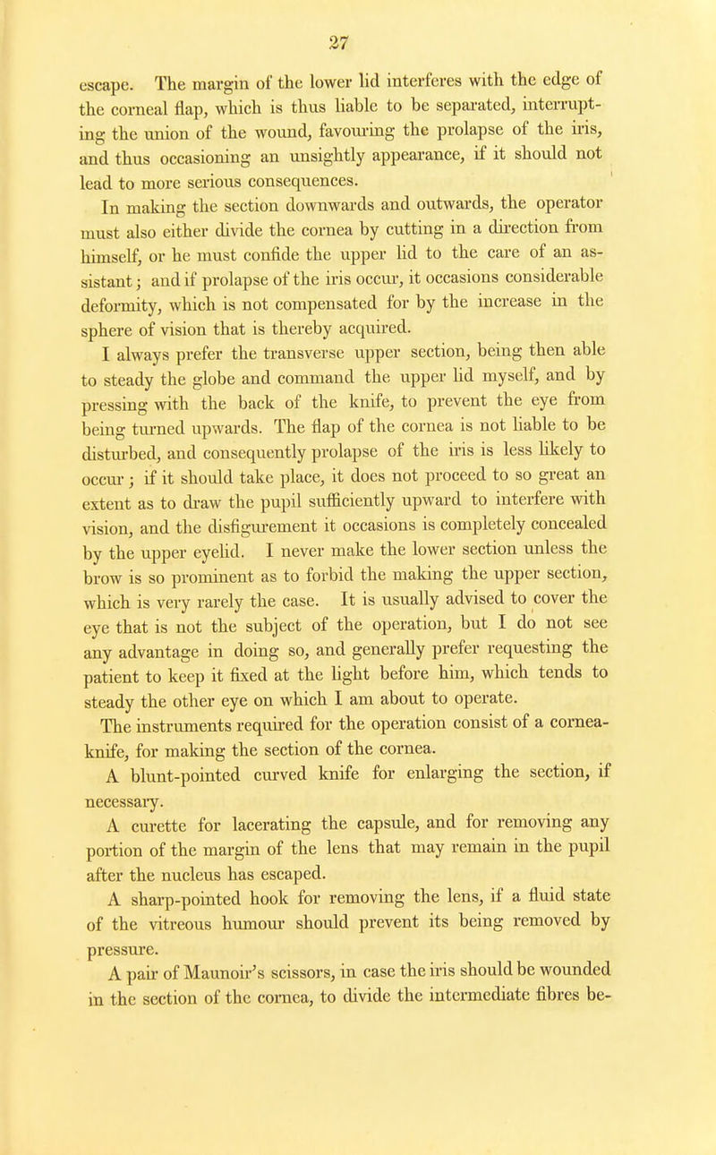 escape. The margin of the lower lid interferes with the edge of the corneal flap, which is thus hable to be separated, interrupt- ing the union of the wound, favoui-ing the prolapse of the iris, and thus occasioning an unsightly appearance, if it should not lead to more serious consequences. In making the section downwards and outwards, the operator must also either divide the cornea by cutting in a du-ection from himself, or he must confide the upper Hd to the care of an as- sistant ; and if prolapse of the iris occui-, it occasions considerable defoi-mity, which is not compensated for by the increase in the sphere of vision that is thereby acquired. I always prefer the transverse upper section, being then able to steady the globe and command the upper Hd myself, and by pressing with the back of the knife, to prevent the eye from being tiu-ned upwards. The flap of the cornea is not liable to be disturbed, and consequently prolapse of the iris is less Hkely to occm-; if it should take place, it does not proceed to so great an extent as to di-aw the pupil sufficiently upward to interfere with vision, and the disfigm-ement it occasions is completely concealed by the upper eyeUd. I never make the lower section unless the brow is so prominent as to forbid the making the upper section, which is very rarely the case. It is usually advised to cover the eye that is not the subject of the operation, but I do not see any advantage in doing so, and generally prefer requesting the patient to keep it fixed at the light before him, which tends to steady the other eye on which I am about to operate. The instruments requii-ed for the operation consist of a cornea- knife, for making the section of the cornea. A blunt-pointed curved knife for enlarging the section, if necessaiy. A curette for lacerating the capsule, and for removing any portion of the margin of the lens that may remain in the pupil after the nucleus has escaped. A sharp-pointed hook for removing the lens, if a fluid state of the vitreous humour should prevent its being removed by pressure. A pan- of Maunoir's scissors, in case the iris should be wounded in the section of the cornea, to divide the intennediate fibres be-