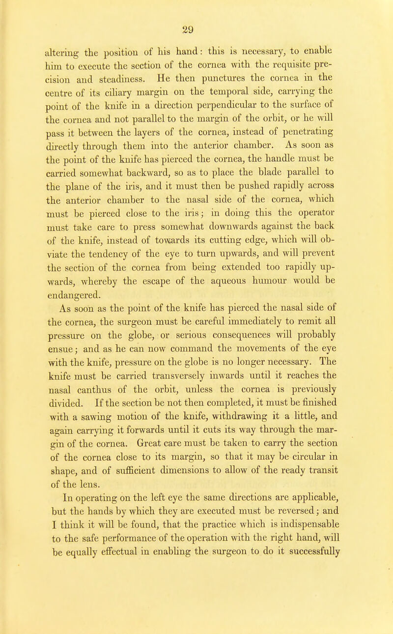 altering the position of liis hand: this is necessary, to enable him to execute the section of the cornea with the requisite pre- cision and steadiness. He then punctui-es the cornea in the centre of its cihary margin on the temporal side, carrying the point of the knife in a du-ection perpendicular to the surface of the cornea and not parallel to the margin of the orbit, or he will pass it between the layers of the cornea, instead of penetrating dii-ectly through them into the anterior chamber. As soon as the point of the knife has pierced the cornea, the handle must be caiTied somewhat backward, so as to place the blade parallel to the plane of the ii-is, and it must then be pushed rapidly across the anterior chamber to the nasal side of the cornea, which must be pierced close to the iris; in doing this the operator must take care to press somewhat downwards against the back of the knife, instead of towards its cutting edge, which will ob- viate the tendency of the eye to turn upwards, and will prevent the section of the cornea fi'om being extended too rapidly up- wards, whereby the escape of the aqueous humour would be endangered. As soon as the point of the knife has pierced the nasal side of the cornea, the surgeon must be careful immediately to remit all pressure on the globe, or serious consequences will probably ensue; and as he can now command the movements of the eye with the knife, pressure on the globe is no longer necessary. The knife must be carried transversely inwards until it reaches the nasal canthus of the orbit, unless the cornea is previously divided. If the section be not then completed, it must be finished with a sawing motion of the knife, withdrawing it a Httle, and again caiTying it forwards until it cuts its way through the mar- gin of the cornea. Great care must be taken to carry the section of the cornea close to its margin, so that it may be cii'cular in shape, and of sufficient dimensions to allow of the ready transit of the lens. In operating on the left eye the same directions are apphcable, but the hands by which they are executed must be reversed; and I think it will be found, that the practice which is indispensable to the safe performance of the operation with the right hand, will be equally effectual in enabhng the surgeon to do it successfully