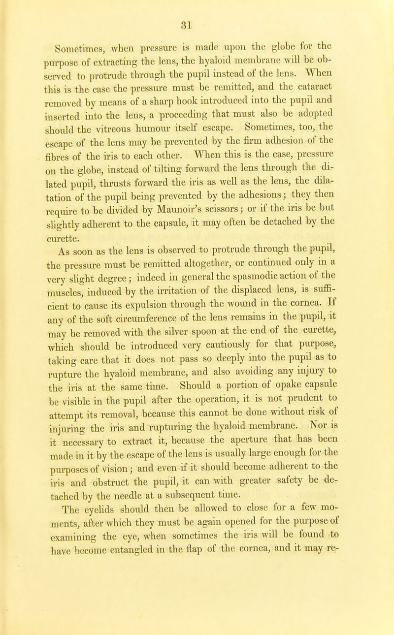 Sometimes, when pressvu-e is made upon the globe for the pm-pose of extracting the lens, the hyaloid membrane will be ob- served to protrude through the pupil instead of the lens. When this is the case the pressm-e must be remitted, and the cataract removed by means of a sharp hook introduced into the pupil and inserted into the lens, a proceeding that must also be adopted should the vitreous humour itself escape. Sometimes, too, the escape of the lens may be prevented by the firm adhesion of the fibres of the ii-is to each other. When this is the case, pressui-e on the globe, instead of tilting forward the lens through the di- lated pupil, thrusts forward the ii'is as well as the lens, the dila- tation of the pupil being prevented by the adhesions; they then require to be divided by Maunoir's scissors; or if the iris be but slightly adherent to the capsule, it may often be detached by the cm'ette. As soon as the lens is observed to protrude through the pupil, the pressure must be remitted altogether, or continued only in a very slight degree; indeed in general the spasmodic action of the muscles, induced by the irritation of the displaced lens, is suffi- cient to cause its expulsion through the wound in the cornea. If any of the soft circumference of the lens remains in the pupil, it may be removed with the silver spoon at the end of the curette, which shotdd be introduced very cautiously for that purpose, taking care that it does not pass so deeply into the pupil as to rupture the hyaloid membrane, and also avoiding any injuiy to the iris at the same time. Should a portion of opake capsule be visible in the pupil after the operation, it is not prudent to attempt its removal, because this cannot be done without risk of injuring the iris and rupturing the hyaloid membrane. Nor is it necessary to extract it, because the aperture that has been made in it by the escape of the lens is usually large enough for the purposes of vision; and even if it should become adherent to the iris and obstruct the pupil, it can with greater safety be de- tached by the needle at a subsequent time. The eyehds should then be allowed to close for a few mo- ments, after which they must be again opened for the pm-pose of examining the eye, when sometimes the iris will be found to have become entangled in the flap of the cornea, and it may re-