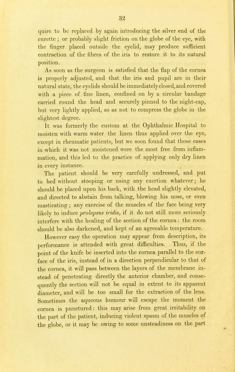 quire to be replaced by again inti'oducing the silver end of the curette ; or probably slight friction on the globe of the eye, with the finger placed outside the eyehd, may produce sufficient contraction of the fibres of the iris to restore it to its natural position. As soon as the surgeon is satisfied that the flap of the cornea is properly adjusted, and that the iris and pupil are in their natural state, the eyelids should be immediately closed, and covered with a piece of fine Unen, confined on by a circular bandage carried round the head and securely pinned to the night-cap, but very lightly applied, so as not to compress the globe in the slightest degree. It was formerly the custom at the Ophthalmic Hospital to moisten with warm water the linen thus applied over the eye, except in rheumatic patients, but we soon found that those cases in which it was not moistened were the most free from inflam- mation, and this led to the practice of applying only dry linen in every instance. The patient should be very carefully undressed, and put to bed without stooping or using any exertion whatever; he should be placed upon his back, with the head slightly elevated, and dii-ected to abstain from talking, blovdng his nose, or even masticating; any exercise of the muscles of the face being very likely to induce prolapsus iridis, if it do not still more seriously interfere with the healing of the section of the cornea: the room should be also darkened, and kept of an agreeable temperatm-e. However easy the operation may appear from description, its performance is attended with great difficulties. Thus, if the point of the knife be inserted into the cornea parallel to the sur- face of the iris, instead of in a direction perpendicular to that of the cornea, it will pass between the layers of the membrane in- stead of penetrating directly the anterior chamber, and conse- quently the section will not be equal in extent to its apparent diameter, and will be too small for the extraction of the lens. Sometimes the aqueous humour will escape the moment the cornea is punctured: this may arise from great irritabihty on the part of the patient, inducing violent spasm of the muscles of the globe, or it may be owing to some unsteadiness on the part