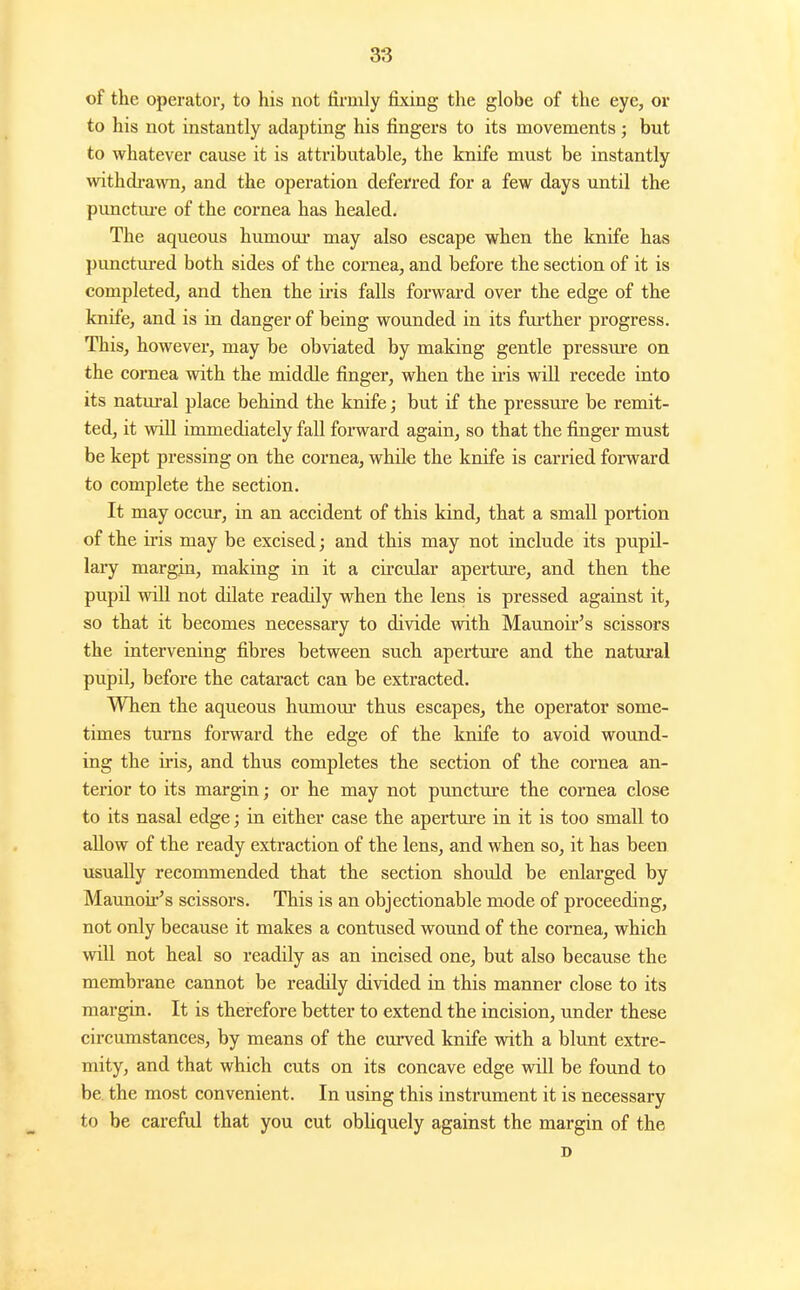 of the operator, to his not tirmly fixing the globe of the eye, or to his not instantly adapting his fingers to its movements; but to whatever cause it is attributable, the knife must be instantly withdrawn, and the operation deferred for a few days until the pimctm-e of the cornea has healed. The aqueous humour may also escape when the knife has punctm-ed both sides of the cornea, and hefore the section of it is completed, and then the ii'is falls forward over the edge of the knife, and is in danger of being wounded in its further progress. This, however, may be obviated by making gentle pressiu-e on the cornea with the middle finger, when the iris will recede into its natural place behind the knife; but if the pressure be remit- ted, it will immediately fall forward again, so that the finger must be kept pressing on the cornea, while the knife is carried forward to complete the section. It may occur, in an accident of this kind, that a small portion of the iris may be excised; and this may not include its pupil- lary margin, making in it a circ\ilar aperture, and then the pupil will not dilate readily when the lens is pressed against it, so that it becomes necessary to divide with Maunoir's scissors the intervening fibres between such aperture and the natural pupil, before the cataract can be extracted. When the aqueous humoui* thus escapes, the operator some- times turns forward the edge of the knife to avoid wound- ing the iris, and thus completes the section of the cornea an- terior to its margin; or he may not punctm'e the cornea close to its nasal edge; in either case the aperture in it is too small to allow of the ready extraction of the lens, and when so, it has been usually recommended that the section should be enlarged by Maunoii'^s scissors. This is an objectionable mode of proceeding, not only because it makes a contused wound of the cornea, which will not heal so readily as an incised one, but also because the membrane cannot be readily divided in this manner close to its margin. It is therefore better to extend the incision, under these circumstances, by means of the curved knife with a blunt extre- mity, and that which cuts on its concave edge vidll be found to be. the most convenient. In using this instrument it is necessary to be careful that you cut obhquely against the margin of the D