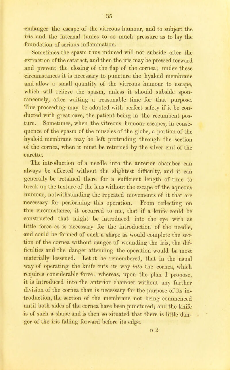 endanger the escape of the vitreous humour, and to subject the iris and the internal tunics to so much pressure as to lay the foundation of serious inflammation. Sometimes the spasm thus induced will not subside after the extraction of the cataract, and then the iris may be pressed forward and prevent the closing of the flap of the cornea; under these cii'cumstances it is necessary to punctm'e the hyaloid membrane and allow a small quantity of the vitreous humour to escape, which, will relieve the spasm, unless it should subside spon- taneously, after waiting a reasonable time for that pru'pose. This proceeding may be adopted with perfect safety if it be con- ducted with great care, the patient being in the recumbent pos- tm-e. Sometimes, when the vitreous humom* escapes, in conse- quence of the spasm of the muscles of the globe, a portion of the hyaloid membrane may be left protruding through the section of the cornea, when it must be retm-ned by the silver end of the curette. The introduction of a needle into the anterior chamber can always be efi^ected without the slightest difficulty, and it can generally be retained there for a sufficient length of time to break up the textm-e of the lens without the escape of the aqueous humour, notwithstanding the repeated movements of it that are necessaa-y for performing this operation. From reflecting on this circumstance, it occui-red to me, that if a knife could be constructed that might be introduced into the eye with as little force as is necessary for the introduction of the needle, and coidd be formed of such a shape as would complete the sec- tion of the cornea without danger of wounding the ii-is, the dif- ficulties and the danger attending the operation would be most materially lessened. Let it be remembered, that in the usual way of operating the knife cuts its way into the cornea, which requires considerable force; whereas, upon the plan I propose, it is introduced into the anterior chamber without any further division of the cornea than is necessary for the purpose of its in- troduction, the section of the membrane not being commenced until both sides of the comea have been punctured; and the knife is of such a shape and is then so situated that there is little dan- ger of the iris falhng forward before its edge. D 2