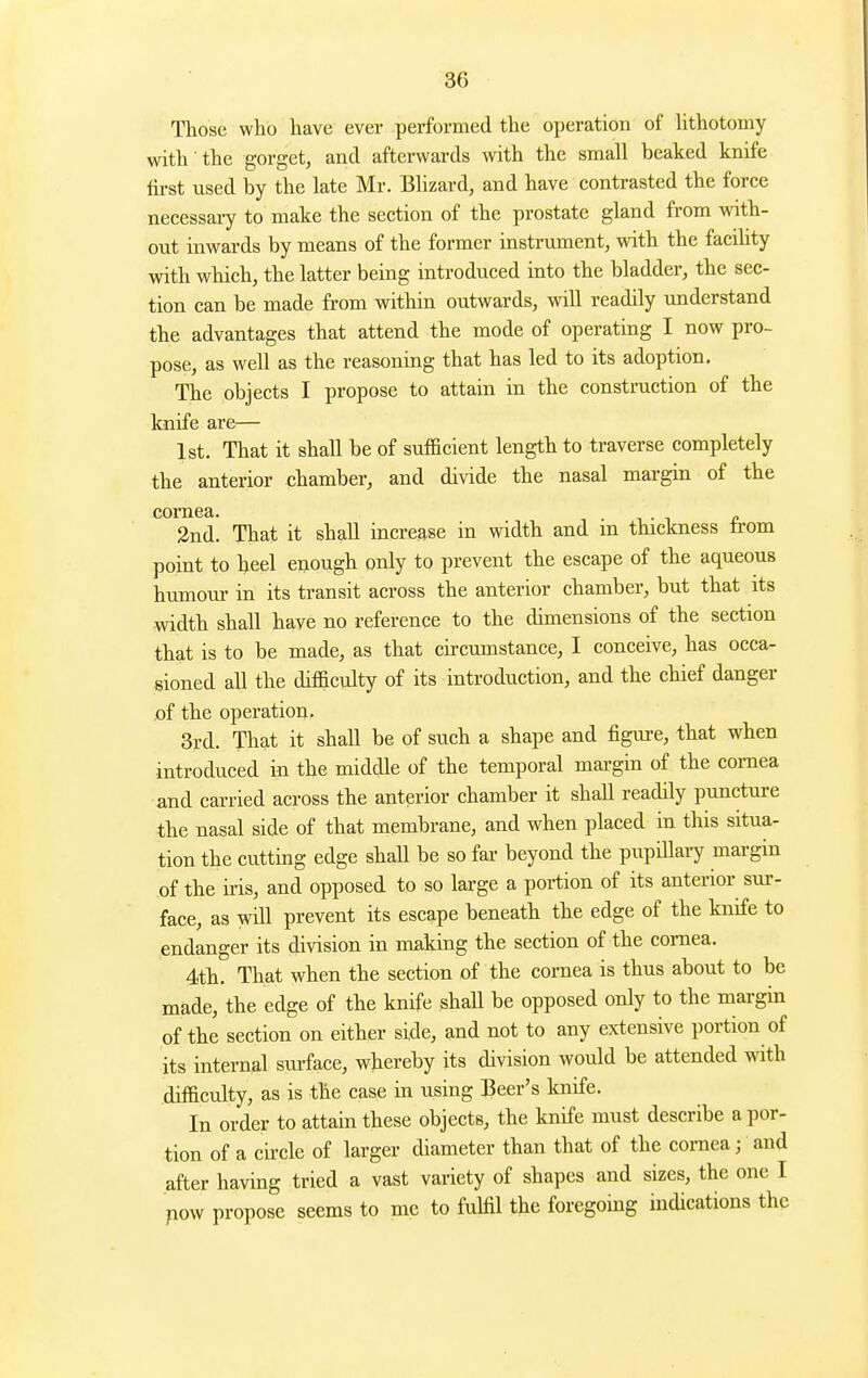 Those who have ever performed the operation of hthotomy with the gorget, and afterwards with the small beaked knife first used by the late Mr. Blizard, and have contrasted the force necessary to make the section of the prostate gland from with- out inwards by means of the former instrument, with the facdity with which, the latter being introduced into the bladder, the sec- tion can be made from within outwards, will readily understand the advantages that attend the mode of operating I now pro- pose, as well as the reasoning that has led to its adoption. The objects I propose to attain in the construction of the knife are— 1st. That it shall be of sufficient length to traverse completely the anterior chamber, and divide the nasal margin of the cornea. 2nd. That it shall increase in width and m thickness ti-om point to heel enough only to prevent the escape of the aqueous humour in its transit across the anterior chamber, but that its width shall have no reference to the dimensions of the section that is to be made, as that circumstance, I conceive, has occa- sioned all the difficulty of its introduction, and the chief danger ,of the operation. 3rd. That it shall be of such a shape and figure, that when introduced in the middle of the temporal margin of the cornea and carried across the anterior chamber it shall readily puncture the nasal side of that membrane, and when placed in this situa- tion the cutting edge shall be so far beyond the pupiUary margin of the iris, and opposed to so large a portion of its anterior sur- face, as will prevent its escape beneath the edge of the knife to endanger its division in making the section of the cornea. 4th. That when the section of the cornea is thus about to be made, the edge of the knife shaU be opposed only to the margin of the section on either side, and not to any extensive portion of its internal surface, wbereby its division would be attended with difficulty, as is the case in using Beer's knife. In order to attain these objects, the knife must describe a por- tion of a cii-cle of larger diameter than that of the cornea; and after having tried a vast variety of shapes and sizes, the one I pow propose seems to mc to fulfil the foregoing indications the