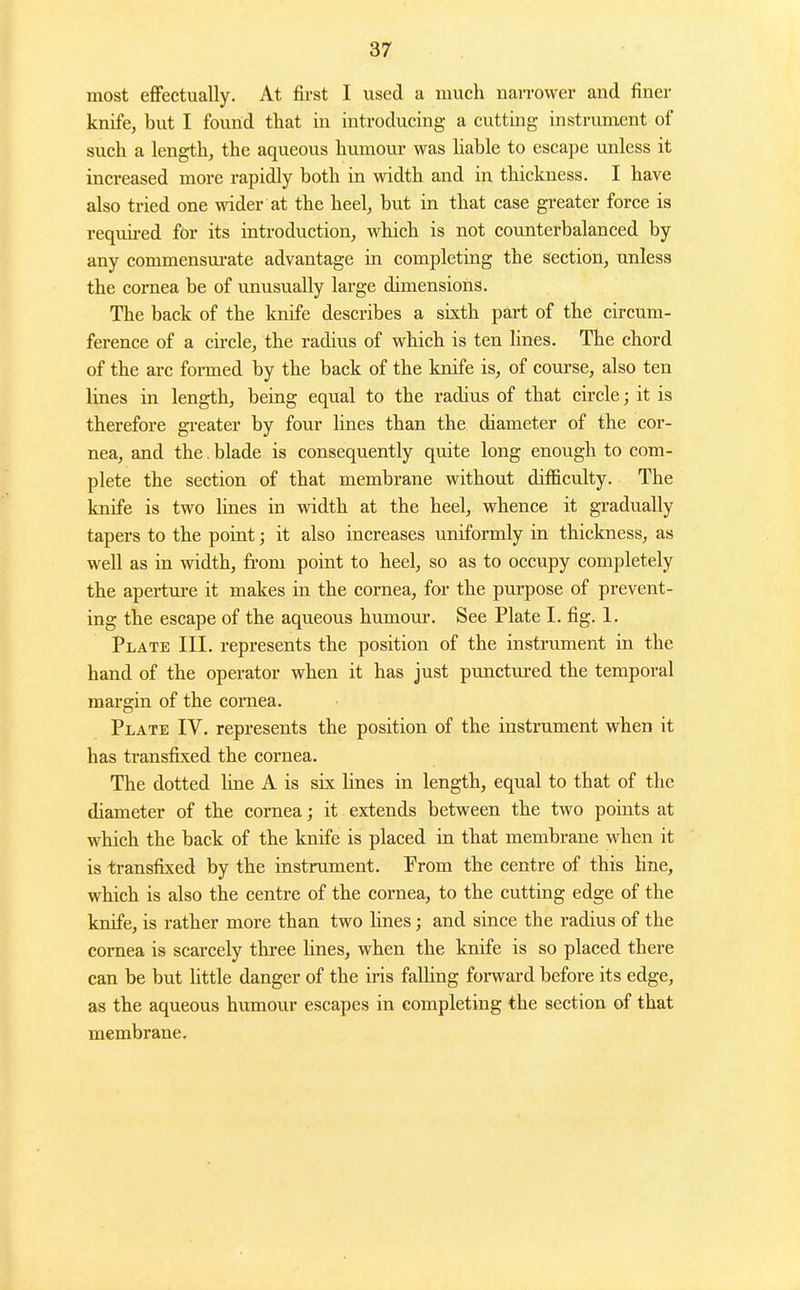 most effectually. At fii-st I used a much narrower and finer knife, but I found that in introducing a cutting instrument of such a length, the aqueous humour was liable to escajje unless it increased more rapidly both in width and in thickness. I have also tried one wider at the heel, but in that case greater force is requii-ed for its introduction, which is not counterbalanced by any commensui-ate advantage in completing the section, unless the cornea be of unusually large dimensions. The back of the knife describes a sixth part of the circum- ference of a cu'cle, the radius of which is ten lines. The chord of the arc formed by the back of the knife is, of course, also ten lines in length, being equal to the radius of that circle; it is therefore greater by four lines than the diameter of the cor- nea, and the. blade is consequently quite long enough to com- plete the section of that membrane without difficulty. The knife is two lines in width at the heel, whence it gradually tapers to the point; it also increases uniformly in thickness, as well as in width, from point to heel, so as to occupy completely the aperture it makes in the cornea, for the purpose of prevent- ing the escape of the aqueous humom-. See Plate I. fig. 1. Plate III. represents the position of the instrument in the hand of the operator when it has just punctured the temporal margin of the cornea. Plate IV. represents the position of the instrument when it has transfixed the cornea. The dotted line A is six lines in length, equal to that of the diameter of the cornea; it extends between the two points at which the back of the knife is placed in that membrane when it is transfixed by the instrument. Prom the centre of this line, which is also the centre of the cornea, to the cutting edge of the knife, is rather more than two Hnes; and since the radius of the cornea is scarcely thi-ee lines, when the knife is so placed there can be but little danger of the iris falling foi-ward before its edge, as the aqueous humour escapes in completing the section of that membrane.