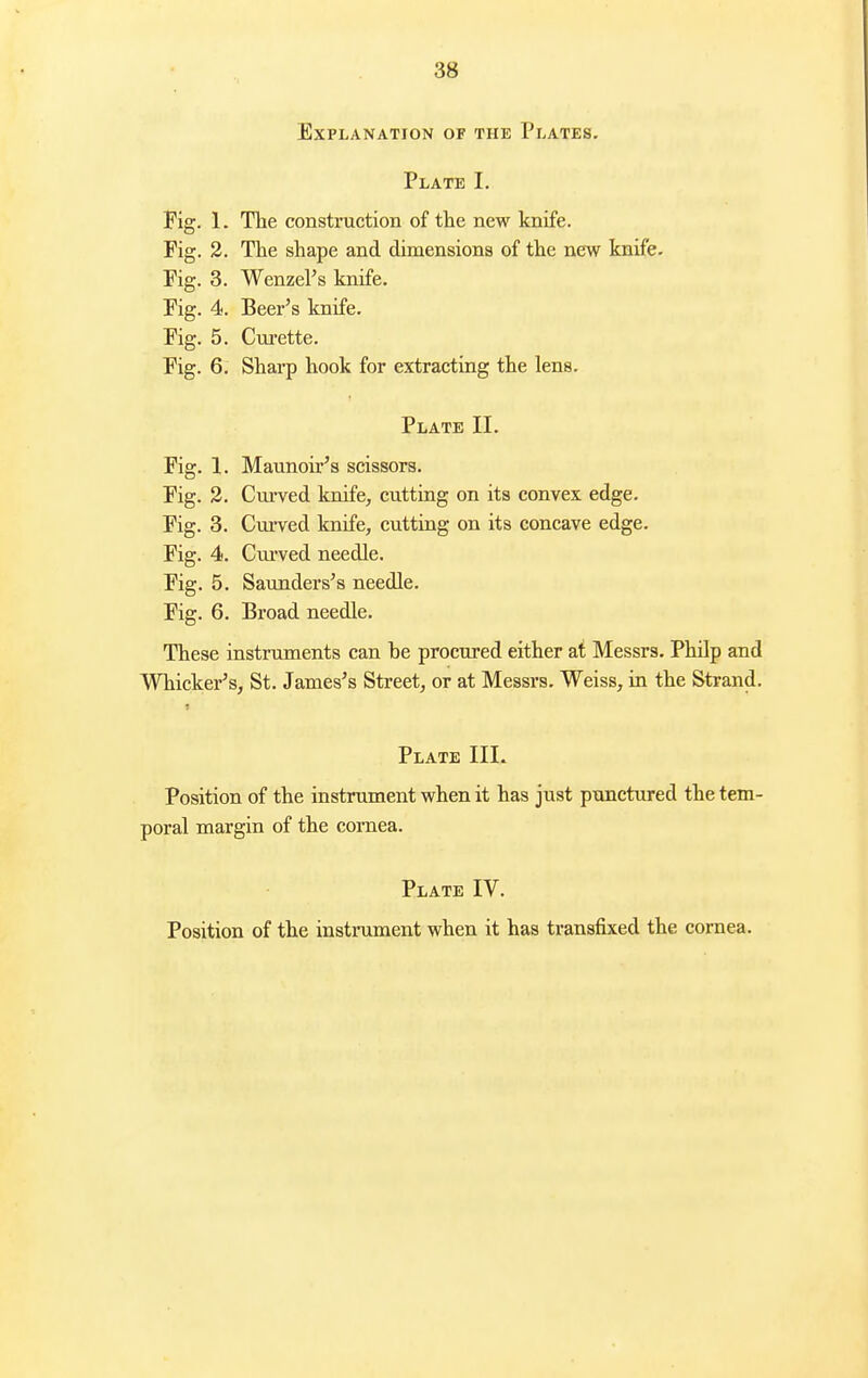Explanation of the Plates. Plate L Fig. 1. The construction of the new knife. Fig. 2. Tlie shape and dimensions of the new knife. Fig. 3. Wenzel's knife. Fig. 4. Beer's knife. Fig. 5. Cm-ette. Fig. 6. Sharp hook for extracting the lens. Plate II. Fig. 1. Maunoir's scissors. Fig. 3. Curved knife, cutting on its convex edge. Fig. 3. Curved knife, cutting on its concave edge. Fig. 4. Curved needle. Fig. 5. Saunders's needle. Fig. 6. Broad needle. These instrxunents can be procured either at Messrs. Philp and Whicker's, St. James's Street, or at Messrs. Weiss, in the Strand. Plate III. Position of the instrument when it has just punctured the tem- poral margin of the cornea. Plate IV. Position of the instrument when it has transfixed the cornea.