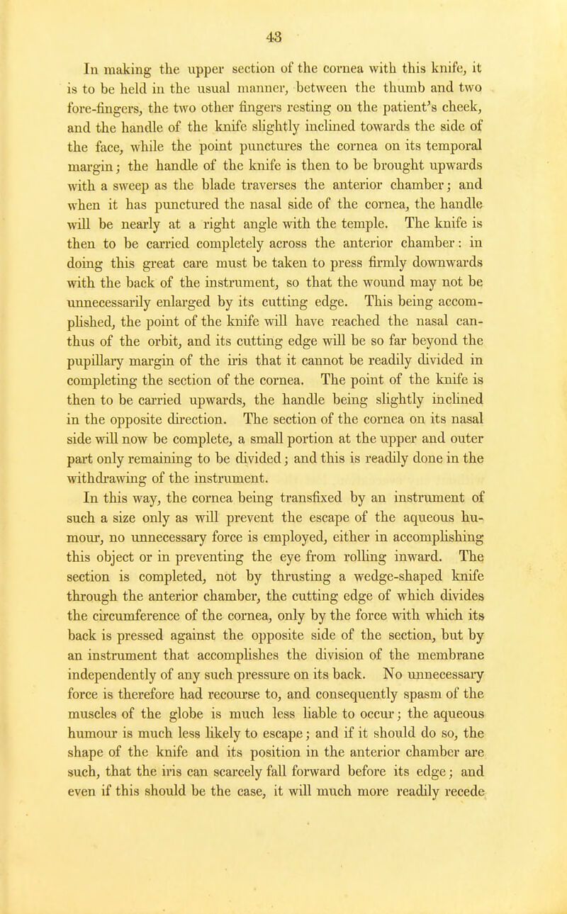 In making the upper section of the cornea with this knife, it is to be hekl in the usual manner, between the thumb and two fore-fingers, the two other fingers resting on the patient's cheek, and the handle of the knife sHghtly inclined towards the side of the face, while the point punctm-es the cornea on its temporal margin; the handle of the knife is then to be brought upwards with a sweep as the blade traverses the anterior chamber; and when it has punctni'ed the nasal side of the cornea, the handle will be nearly at a right angle with the temple. The knife is then to be carried completely across the anterior chamber: in doing this great care must be taken to press firmly downwards with the back of the instrument, so that the wound may not be vmnecessarily enlarged by its cutting edge. This being accom- phshed, the point of the knife will have reached the nasal can- thus of the orbit, and its cutting edge will be so far beyond the pupillary margin of the iris that it cannot be readily divided in completing the section of the cornea. The point of the knife is then to be carried upwards, the handle being slightly inclined in the opposite dii-ection. The section of the cornea on its nasal side wiU now be complete, a small portion at the upper and outer part only remaining to be divided; and this is readily done in the withdi'awing of the instrument. In this way, the cornea being transfixed by an instrument of such a size only as will prevent the escape of the aqueous hu- mour, no unnecessary force is employed, either in accomphshing this object or in preventing the eye from rolhng inward. The section is completed, not by thrusting a wedge-shaped knife through the anterior chamber, the cutting edge of which divides the circumference of the cornea, only by the force with which its back is pressed against the opposite side of the section, but by an instrument that accomplishes the division of the membrane independently of any such pressure on its back. No unnecessaiy force is therefore had recoui'se to, and consequently spasm of the muscles of the globe is much less liable to occur-; the aqueous humour is much less likely to escape; and if it should do so, the shape of the knife and its position in the anterior chamber are such, that the iris can scarcely fall forward before its edge; and even if this should be the case, it will much more readily recede