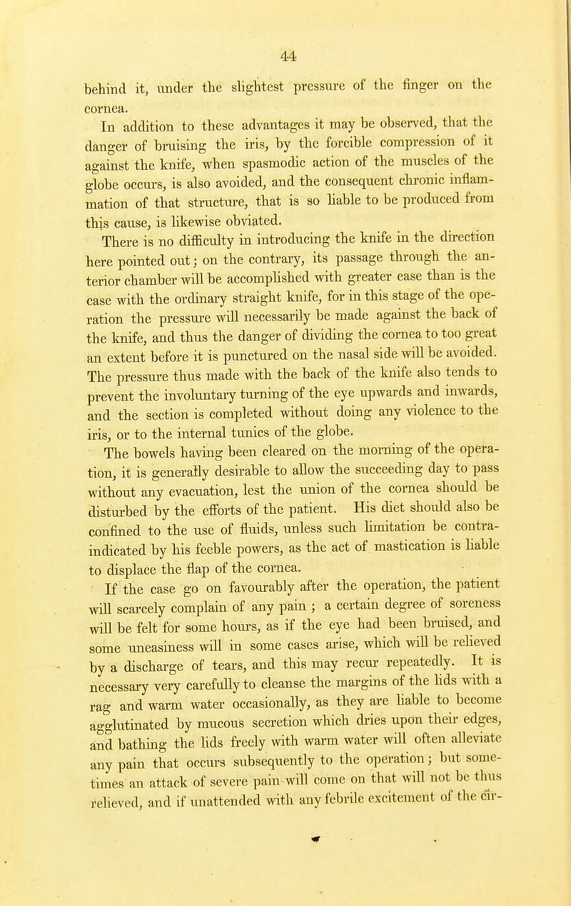 behind it, under tlie slightest pressure of the finger on the coi'nea. In addition to these advantages it may be observed, that the danger of bmising the iris, by the forcible compression of it against the knife, when spasmodic action of the muscles of the globe occm-s, is also avoided, and the consequent chronic inflam- mation of that structure, that is so liable to be produced from this cause, is likewise obviated. There is no difficulty in introducing the knife in the direction here pointed out; on the contrary, its passage through the an- terior chamber will be accomphshed with greater ease than is the case with the ordinary straight knife, for in this stage of the ope- ration the pressure will necessarily be made against the back of the knife, and thus the danger of dividing the cornea to too great an extent before it is punctured on the nasal side will be avoided. The pressm-e thus made with the back of the knife also tends to prevent the involuntary turning of the eye upwards and inwards, and the section is completed without doing any violence to the iris, or to the internal tunics of the globe. The bowels having been cleared on the morning of the opera- tion, it is generally desirable to allow the succeeding day to pass without any evacuation, lest the union of the cornea should be distm-bed by the efforts of the patient. His diet should also be confined to the use of fluids, imless such limitation be contra- indicated by his feeble powers, as the act of mastication is hable to displace the flap of the cornea. If the case go on favourably after the operation, the patient wiU scarcely complain of any pain ; a certain degree of soreness wiU be felt for some hom's, as if the eye had been braised, and some uneasiness will in some cases arise, which wiU be reheved by a discharge of tears, and this may recui- repeatedly. It is necessary very carefully to cleanse the margins of the hds with a rag and warm water occasionally, as they are hable to become agglutinated by mucous secretion which dries upon their edges, and bathing the lids freely with warm water will often alleviate any pain that occurs subsequently to the operation; but some- times an attack of severe pain will come on that will not be thus relieved, and if unattended with any febrile excitement of the cir-