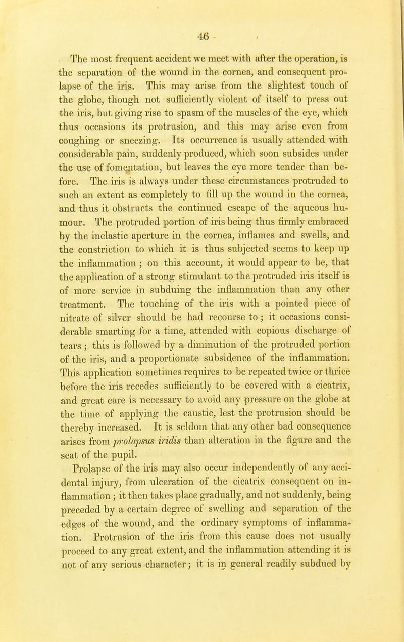 The most frequent accident we meet with after the operation, is the separation of the wound in the cornea, and consequent pro- lapse of the iris. This may arise from the sUghtest touch of the globe, though not sufficiently violent of itself to press out the iris, but giving rise to spasm of the muscles of the eye, which thus occasions its protrusion, and this may arise even from coughing or sneezing. Its occm-rence is usually attended with considerable pain, suddenly produced, which soon subsides under the use of fomentation, but leaves the eye more tender than be- fore. The iris is always under these circumstances protruded to such an extent as completely to fill up the wound in the cornea, and thus it obstructs the continued escape of the aqueous hu- mour. The protruded portion of iris being thus firmly embraced by the inelastic apertm'e in the cornea, inflames and swells, and the constriction to which it is thus subjected seems to keep up the inflammation; on this account, it would appear to be, that the application of a strong stimulant to the protruded iris itself is of more service in subduing the inflammation than any other treatment. The touching of the iris with a pointed piece of nitrate of silver should be had recom'se to; it occasions consi- derable smarting for a time, attended with copious discharge of tears; this is followed by a diminution of the protruded portion of the iris, and a proportionate subsidence of the inflammation. This application sometimes requires to be repeated twice or thrice before the ii-is recedes sufficiently to be covered with a cicatrix, and great care is necessary to avoid any pressure on the globe at the time of applying the caustic, lest the protrusion should be thereby increased. It is seldom that any other bad consequence arises from prolapsus iridis than alteration in the figure and the seat of the pupil. Prolapse of the iris may also occm* independently of any acci- dental injm-y, from ulceration of the cicatrix consequent on in- flammation ; it then takes place gi'adually, and not suddenly, being preceded by a certain degree of swelling and separation of the edges of the wound, and the ordinary symptoms of inflamma- tion. Protrusion of the iris from this cause does not usually proceed to any great extent, and the inflammation attending it is not of any serious character; it is in general readily subdued by