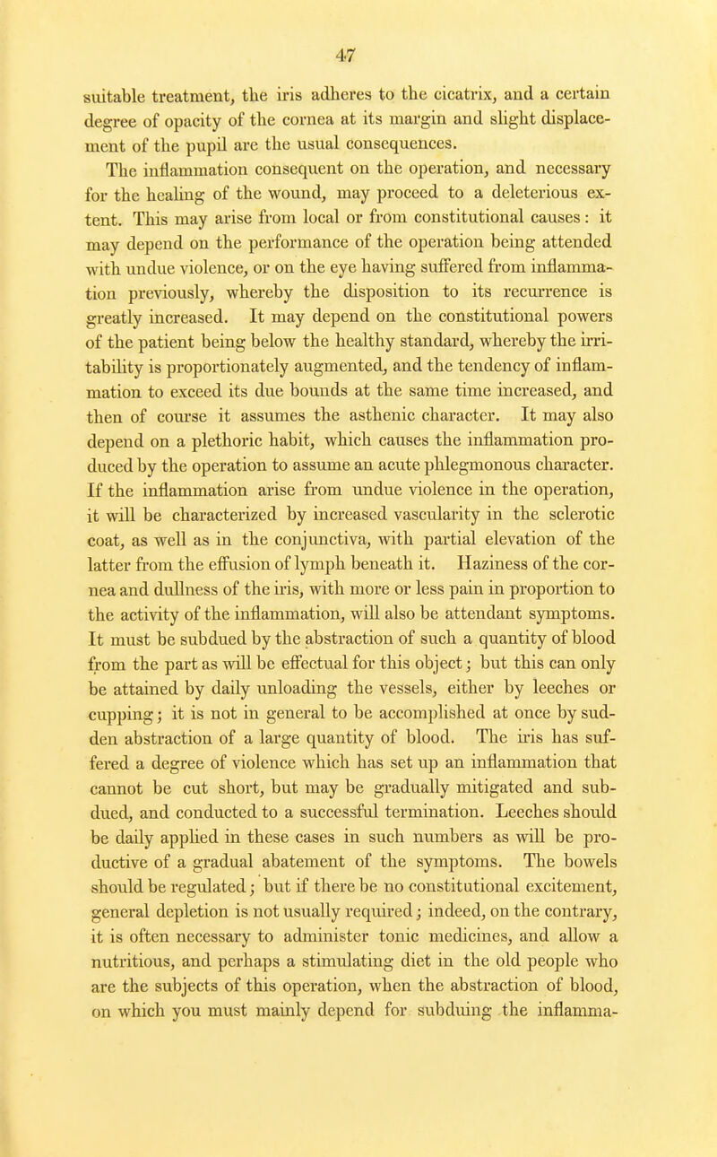 suitable treatment, the iris adheres to the cicatrix, and a certain degree of opacity of the cornea at its margin and shght displace- ment of the pupil are the usual consequences. The inflammation consequent on the operation, and necessary for the heahng of the wound, may proceed to a deleterious ex- tent. This may arise from local or from constitutional causes : it may depend on the performance of the operation being attended with undue violence, or on the eye having suffered from inflamma- tion previously, whereby the disposition to its recurrence is greatly increased. It may depend on the constitutional powers of the patient being below the healthy standard, whereby the irri- tability is proportionately augmented, and the tendency of inflam- mation to exceed its due bounds at the same time increased, and then of com'se it assimies the asthenic character. It may also depend on a plethoric habit, which causes the inflammation pro- duced by the operation to assume an acute phlegmonous character. If the inflammation arise from undue violence in the operation, it wiU be characterized by increased vascularity in the sclerotic coat, as well as in the conjunctiva, with partial elevation of the latter fr-om the efliision of lymph beneath it. Haziness of the cor- nea and dullness of the iris, with more or less pain in proportion to the activity of the inflammation, will also be attendant symptoms. It must be subdued by the abstraction of such a quantity of blood from the part as will be efiectual for this object; but this can only be attained by daily unloading the vessels, either by leeches or cupping; it is not in general to be accomplished at once by sud- den abstraction of a large quantity of blood. The iris has suf- fered a degree of violence which has set up an inflammation that cannot be cut short, but may be gradually mitigated and sub- dued, and conducted to a successful termination. Leeches should be daily applied in these cases in such numbers as will be pro- ductive of a gradual abatement of the symptoms. The bowels should be regulated; but if there be no constitutional excitement, general depletion is not usually required; indeed, on the contrary, it is often necessary to administer tonic medicines, and allow a nutritious, and perhaps a stimulating diet in the old people who are the subjects of this operation, when the abstraction of blood, on which you must mainly depend for subduing the inflamma-