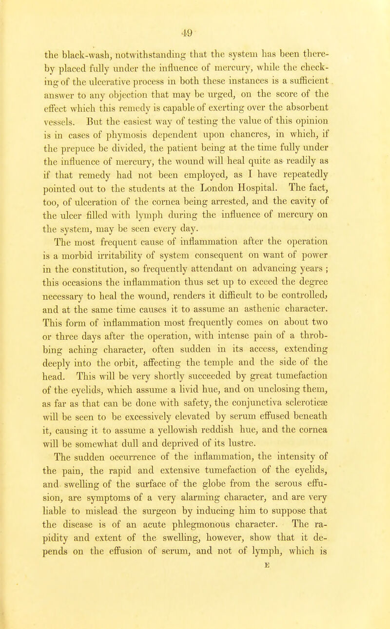 the black-wash, notwithstanding that the system has been there- by placed fully under the influence of merciuy, while the check- ing of the ulcerative process in both these instances is a sufficient answer to any objection that may be rugged, on the score of the effect which this remedy is capable of exerting over the absorbent vessels. But the easiest way of testing the value of this opinion is in cases of phymosis dependent upon chancres, in which, if the prepuce be divided, the patient being at the time fully under the influence of mercury, the wound will heal quite as readily as if that remedy had not been employed, as I have repeatedly pointed out to the students at the London Hospital. The fact, too, of ulceration of the cornea being arrested, and the cavity of the ulcer filled mth lymph during the influence of mercmy on the system, may be seen every day. The most frequent cause of inflammation after the operation is a morbid ii-ritabihty of system consequent on want of power in the constitution, so frequently attendant on advancing years ; this occasions the inflammation thus set up to exceed the degree necessai-y to heal the wound, renders it difiicult to be controlledj and at the same time causes it to assume an asthenic character. This form of inflammation most frequently comes on about two or three days after the operation, with intense pain of a throb- bing aching character, often sudden in its access, extending deeply into the orbit, aff'ecting the temple and the side of the head. This will be very shortly succeeded by gi-eat tumefaction of the eyelids, which assume a livid hue, and on imclosing them, as far as that can be done with safety, the conjunctiva scleroticse will be seen to be excessively elevated by serum efi\ised beneath it, causing it to assume a yellowish reddish hue, and the cornea will be somew^hat dull and deprived of its lustre. The sudden occm-rence of the inflammation, the intensity of the pain, the rapid and extensive tumefaction of the eyehds, and swelhng of the surface of the globe from the serous effu- sion, are symptoms of a very alarming character, and are very liable to mislead the surgeon by inducing him to suppose that the disease is of an acute phlegmonous character. The ra- pidity and extent of the swelling, however, show that it de- pends on the effusion of serum, and not of lymph, which is E