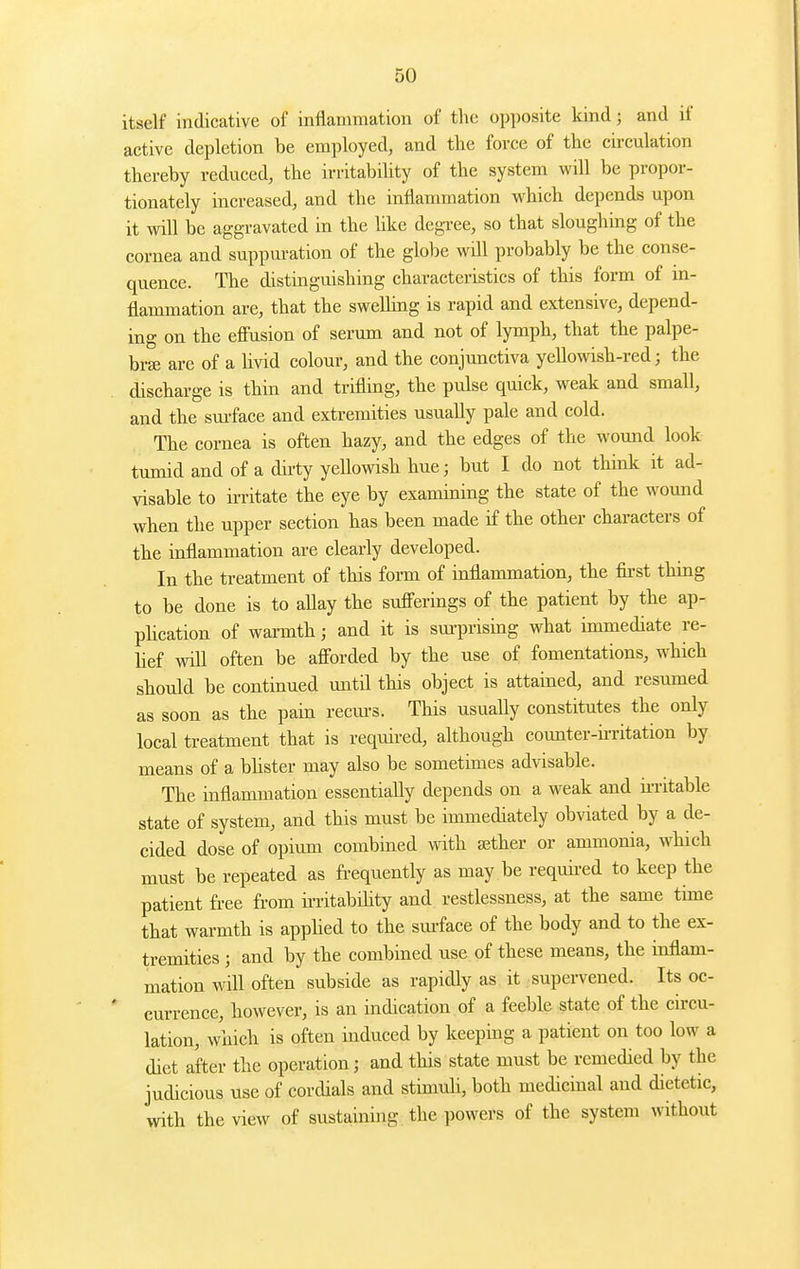 itself indicative of inflammation of the opposite kind; and if active depletion be employed, and the force of tlie circulation thereby reduced, the irritability of the system will be propor- tionately increased, and the inflammation which depends upon it will be aggravated in the like degree, so that sloughing of the cornea and suppuration of the globe will probably be the conse- quence. The distinguishing characteristics of this form of in- flammation are, that the swelhng is rapid and extensive, depend- ing on the effusion of serum and not of lymph, that the palpe- bra; are of a livid colour, and the conjunctiva yellowish-red; the discharge is thin and trifling, the pulse quick, weak and small, and the sm-face and extremities usually pale and cold. The cornea is often hazy, and the edges of the wound look tumid and of a dh-ty yellowish hue; but I do not think it ad- visable to irritate the eye by examining the state of the wound when the upper section has been made if the other characters of the inflammation are clearly developed. In the treatment of this fonii of inflammation, the first thing to be done is to aUay the sufferings of the patient by the ap- phcation of warmth; and it is sm-prising what immediate re- lief will often be afforded by the use of fomentations, which should be continued until this object is attained, and resumed as soon as the pain recm-s. This usually constitutes the only local treatment that is required, although counter-ii-ritation by means of a bhster may also be sometimes advisable. The inflammation essentially depends on a weak and n-ritable state of system, and this must be immediately obviated by a de- cided dose of opium combined with aether or ammonia, which must be repeated as frequently as may be requii-ed to keep the patient free fi-om ii-ritabihty and restlessness, at the same time that warmth is apphed to the sm-face of the body and to the ex- tremities ; and by the combined use of these means, the inflam- mation will often subside as rapidly as it supervened. Its oc- currence, however, is an indication of a feeble state of the circu- lation, which is often induced by keeping a patient on too low a diet after the operation; and this state must be remedied by the judicious use of cordials and stimuli, both medicinal and dietetic, with the view of sustaining the powers of the system without