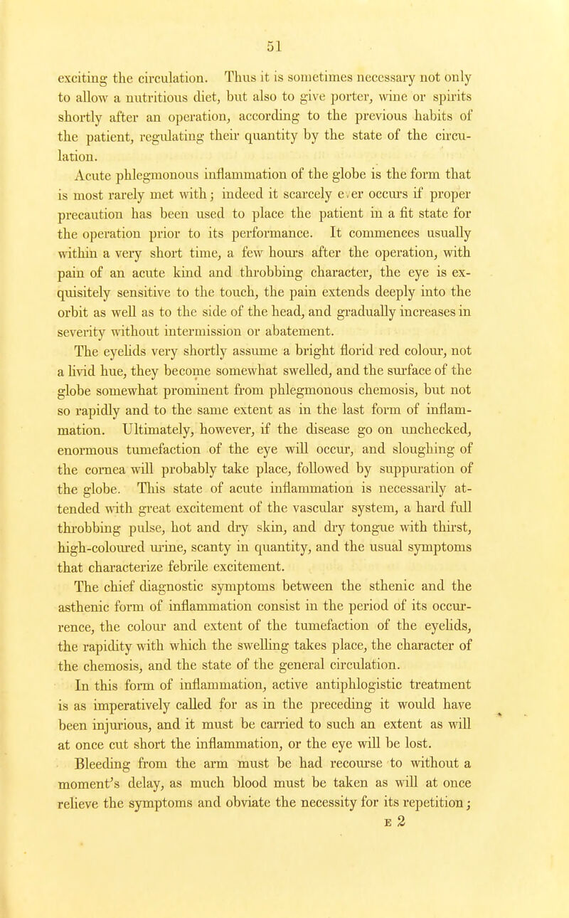 exciting the circulation. Thus it is sometimes necessary not only to allow a nutritious diet, but also to give porter, wine or spuits shortly after an operation, according to the previous habits of the patient, regiUating their quantity by the state of the circu- lation. Acute phlegmonous inflammation of the globe is the form that is most rarely met with; indeed it scarcely e. er occurs if proper precaution has been used to place the patient in a fit state for the operation prior to its performance. It commences usually within a very short time, a few hom-s after the operation, with pain of an acute kind and throbbing character, the eye is ex- quisitely sensitive to the touch, the pain extends deeply into the orbit as well as to the side of the head, and gi'adually increases in seventy wathout intermission or abatement. The eyehds very shortly assume a bright florid red coloiu-, not a hvid hue, they become somewhat swelled, and the sm'face of the globe somewhat prominent from phlegmonous chemosis, but not so rapidly and to the same extent as in the last form of inflam- mation. Ultimately, however, if the disease go on unchecked, enormous tumefaction of the eye w\\l occur, and sloughing of the coraea will probably take place, followed by suppm-ation of the globe. This state of acute inflammation is necessarily at- tended with great excitement of the vascular system, a hard full throbbing pulse, hot and dry skin, and dry tongue with thii'st, high-coloiu'ed urine, scanty in quantity, and the usual symptoms that characterize febrile excitement. The chief diagnostic symptoms between the sthenic and the asthenic form of inflammation consist in the period of its occur- rence, the colour and extent of the tumefaction of the eyehds, the rapidity with which the swelling takes place, the character of the chemosis, and the state of the general circulation. In this fonn of inflammation, active antiphlogistic treatment is as imperatively called for as in the preceding it would have been injtuious, and it must be earned to such an extent as wiU at once cut short the inflammation, or the eye will be lost. Bleeding from the arm must be had recourse to without a moment^ s delay, as much blood must be taken as wiU at once relieve the symptoms and obviate the necessity for its repetition; E 2