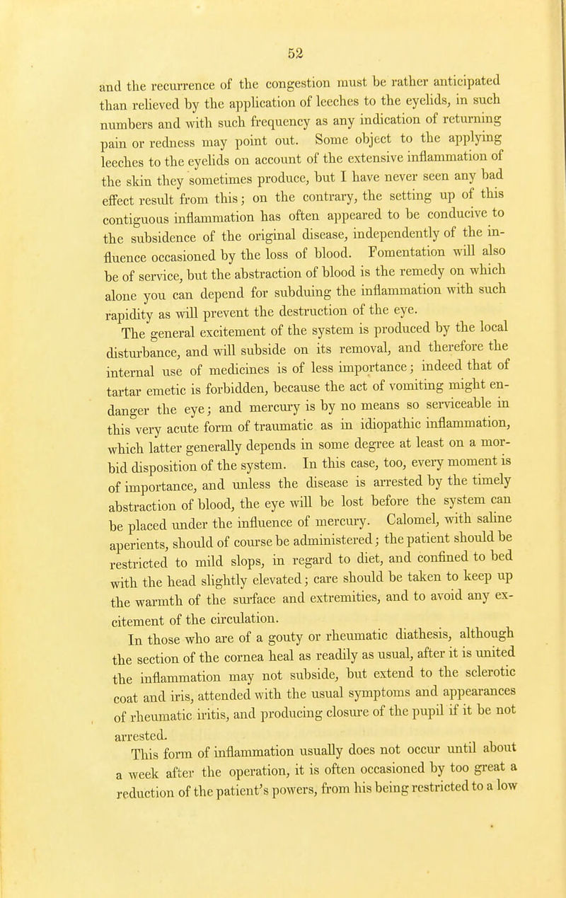 and the recui-rence of the congestion must be rather anticipated than reheved by the apphcation of leeches to the eyelids, in such numbers and with such frequency as any indication of returning pain or redness may point out. Some object to the applying leeches to the eyehds on account of the extensive inflammation of the skin they sometimes produce, but I have never seen any bad eflPect result from this; on the contrary, the setting up of this contiguous inflammation has often appeared to be conducive to the subsidence of the original disease, independently of the in- fluence occasioned by the loss of blood. Fomentation will also be of service, but the abstraction of blood is the remedy on which alone you can depend for subduing the inflammation with such rapidity as will prevent the destruction of the eye. The general excitement of the system is produced by the local disturbance, and will subside on its removal, and therefore the internal use of medicmes is of less importance; indeed that of tartar emetic is forbidden, because the act of vomiting might en- danger the eye; and mercury is by no means so serviceable in this very acute form of traumatic as in idiopathic inflammation, which latter generally depends in some degree at least on a mor- bid disposition of the system. In this case, too, eveiy moment is of importance, and unless the disease is arrested by the timely abstraction of blood, the eye will be lost before the system can be placed under the influence of mercm-y. Calomel, with sahne aperients, should of com-sebe administered; the patient should be restricted to mild slops, in regard to diet, and confined to bed with the head slightly elevated; care should be taken to keep up the warmth of the sm-face and extremities, and to avoid any ex- citement of the cu'culation. In those who are of a gouty or rheumatic diathesis, although the section of the cornea heal as readily as usual, after it is united the inflammation may not subside, but extend to the sclerotic coat and iris, attended with the usual symptoms and appearances of rheumatic nitis, and producing closm-e of the pupil if it be not arrested. This form of inflammation usually does not occur until about a week after the operation, it is often occasioned by too great a reduction of the patient's powers, fi-om his being restricted to a low