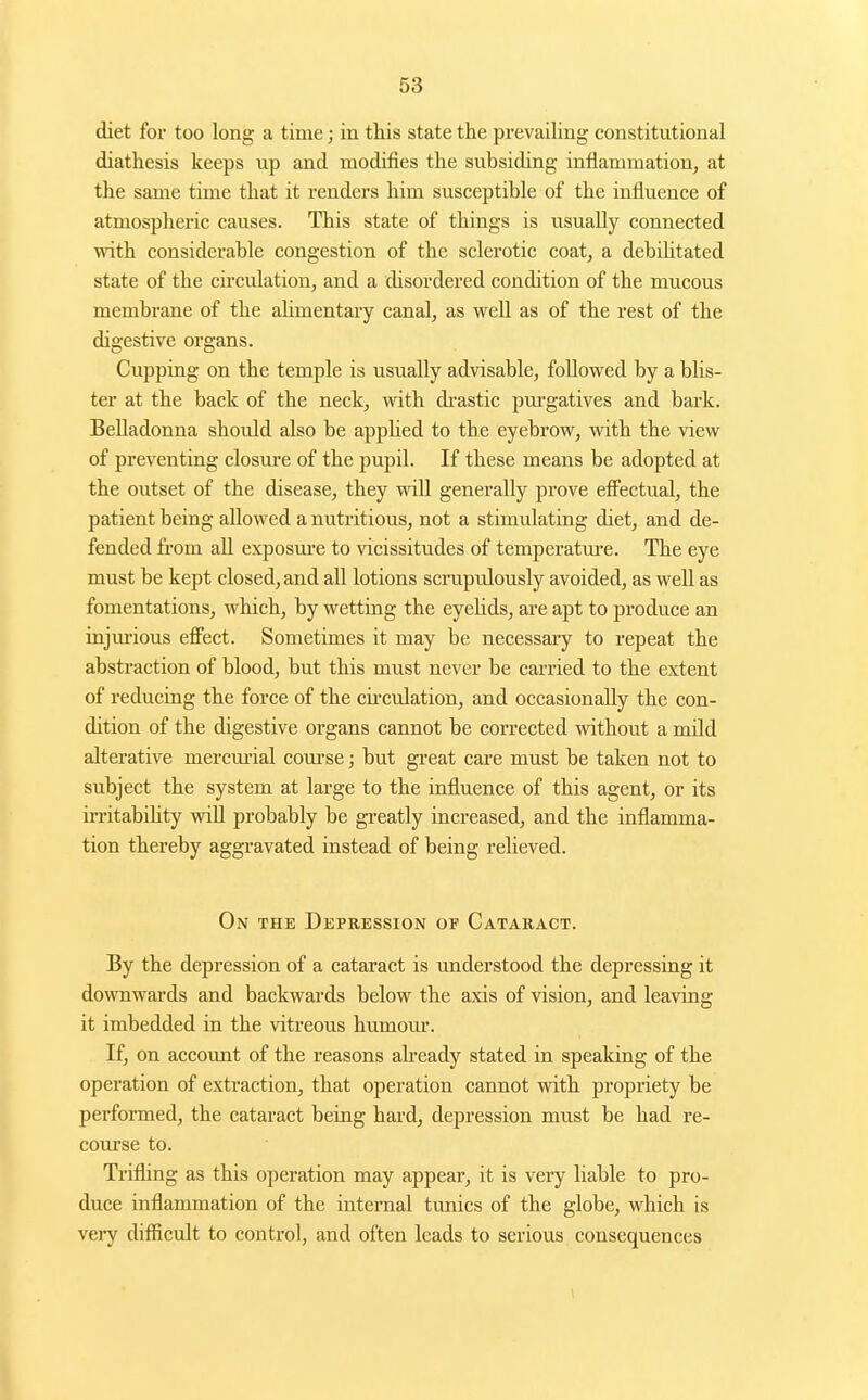diet for too long a time; in this state the prevaiUng constitutional diathesis keeps up and modifies the subsiding inflammation, at the same time that it renders him susceptible of the influence of atmospheric causes. This state of things is usually connected with considerable congestion of the sclerotic coat, a debilitated state of the circulation, and a disordered condition of the mucous membrane of the alimentary canal, as well as of the rest of the digestive organs. Cupping on the temple is usually advisable, followed by a blis- ter at the back of the neck, with di-astic pm-gatives and bark. Belladonna should also be appUed to the eyebrow, with the view of preventing closm-e of the pupil. If these means be adopted at the outset of the disease, they will generally prove efiectual, the patient being allowed a nutritious, not a stimulating diet, and de- fended from all exposure to vicissitudes of temperature. The eye must be kept closed, and all lotions scrupulously avoided, as well as fomentations, which, by wetting the eyelids, are apt to produce an injm-ious eff'ect. Sometimes it may be necessary to repeat the abstraction of blood, but this must never be carried to the extent of reducing the force of the cu-culation, and occasionally the con- dition of the digestive organs cannot be corrected without a mild alterative mercm-ial com-se; but great care must be taken not to subject the system at large to the influence of this agent, or its irritability wiU probably be greatly increased, and the inflamma- tion thereby aggravated instead of being relieved. On the Depression of Cataract. By the depression of a cataract is understood the depressing it downwards and backwards below the axis of vision, and leaving it imbedded in the vitreous humom-. If, on account of the reasons ah-eady stated in speaking of the operation of extraction, that operation cannot with propriety be performed, the cataract being hard, depression must be had re- course to. Trifling as this operation may appear, it is very liable to pro- duce inflammation of the internal tunics of the globe, which is veiy difficult to control, and often leads to serious consequences