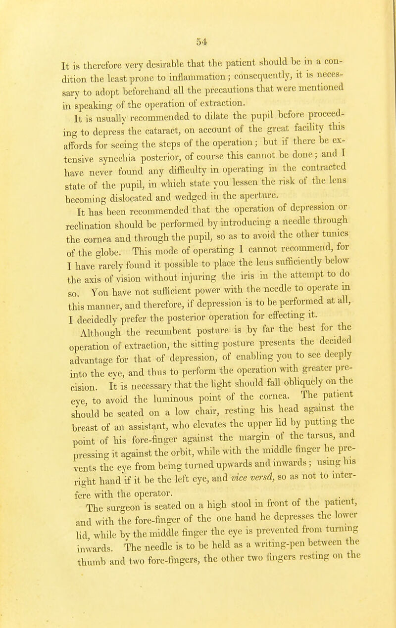 It is therefore very desirable that the patient should be in a con- dition the least prone to inflammation; consequently, it is neces- sary to adopt beforehand aU the precautions that were mentioned in speaking of the operation of extraction. It is usually recommended to dilate the pupil before proceed- ing to depress the cataract, on account of the great facility this affords for seeing the steps of the operation; but if there be ex- tensive synechia posterior, of com-se this cannot be done; and I have never found any difficulty in operating in the contracted state of the pupil, in which state you lessen the risk of the lens becoming dislocated and wedged in the aperture. It has been recommended that the operation of depression or rechnation should be performed by introducing a needle through the cornea and through the pupil, so as to avoid the other tumcs of the globe. This mode of operating I cannot recommend, for I have rarely found it possible to place the lens sufficiently below the axis of vision without injuring the iris in the attempt to do so. You have not sufficient power with the needle to operate m this manner, and therefore, if depression is to be performed at all, I decidedly prefer the posterior operation for effecting it. Although the recumbent postm-e is by far the best for the operation of extraction, the sitting postm-e presents the decided advantage for that of depression, of enabhng you to see deeply into the eye, and thus to perform the operation with greater pre- cision. It is necessary that the hght should fall obhquely on the eye, to avoid the luminous point of the cornea. The patient should be seated on a low chah^, resting his head agamst the breast of an assistant, who elevates the upper hd by puttmg the point of his fore-finger against the mai-gin of the tarsus, and pressing it against the orbit, while with the middle finger he pre- vents the eye from being turned upwards and inwards; usmg his right hand if it be the left eye, and vice versd, so as not to inter- fere with the operator. The surgeon is seated on a high stool in front of the patient, and with the fore-finger of the one hand he depresses the lower Ud while by the middle finger the eye is prevented from turnmg inwards. The needle is to be held as a writing-pen between the thumb and two fore-fingers, the other two fingers resting on the