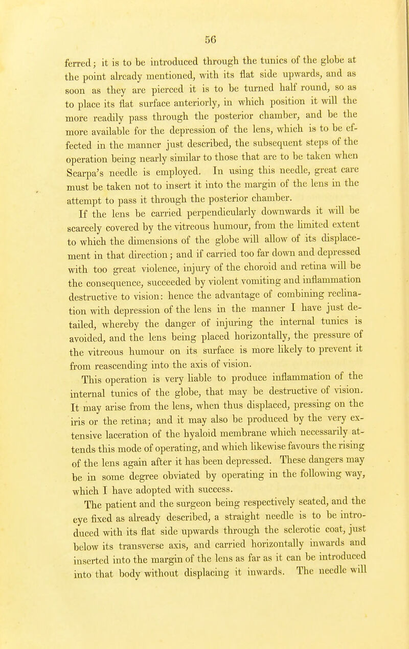 ferred; it is to be introduced through the tunics of the globe at the point abcady mentioned, with its flat side upwards, and as soon as they are pierced it is to be turned half round, so as to place its flat sm-face anteriorly, in which position it wall the more readily pass through the posterior chamber, and be the more available for the depression of the lens, which is to be ef- fected in the manner just described, the subsequent steps of the operation being nearly similar to those that are to be taken when Scarpa's needle is employed. In using this needle, great care must be taken not to insert it into the margin of the lens in the attempt to pass it through the posterior chamber. If the lens be carried perpendicularly downwards it -will be scarcely covered by the vitreous hiunour, from the hmited extent to which the dimensions of the globe will allow of its displace- ment in that direction; and if carried too far down and depressed with too great violence, injm-y of the choroid and retina will be the consequence, succeeded by violent vomiting and inflammation destructive to vision: hence the advantage of combining recUna- tion with depression of the lens in the manner I have just de- tailed, whereby the danger of injm-ing the internal tunics is avoided, and the lens being placed horizontally, the pressm-e of the vitreous humom- on its sm-face is more hkely to prevent it from reascending into the axis of vision. This operation is very hable to produce inflammation of the internal tunics of the globe, that may be destructive of vision. It may arise fi-om the lens, when thus displaced, pressing on the iris or the retina; and it may also be produced by the very ex- tensive laceration of the hyaloid membrane which necessarily at- tends this mode of operating, and which hkewise favom-s the rising of the lens again after it has been depressed. These dangers may be in some degree obviated by operating in the following way, which I have adopted with success. The patient and the surgeon being respectively seated, and the eye fixed as abeady described, a straight needle is to be intro- duced with its flat side upwards through the sclerotic coat, just below its transverse axis, and carried horizontally inwards and inserted into the margin of the lens as far as it can be introduced into that body without displacing it inwards. The needle will