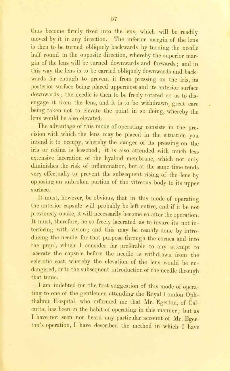 thus become firmly fixed into the lenSj which will be readily moved by it in any direction. The inferior margin of the lens is then to be turned obhquely backwards by tm'ning the needle half roimd in the opposite dii-ection, whereby the superior mar- gin of the lens will be tui-ned downwards and forwards; and in this way the lens is to be carried obhquely downwards and back- wards fai- enough to prevent it from pressing on the iris, its posterior sm-face being placed uppermost and its anterior surface dowTiwards; the needle is then to be fi-eely rotated so as to dis- engage it from the lens, and it is to be withdi-awn, great care being taken not to elevate the point in so doing, whereby the lens would be also elevated. The advantage of this mode of operating consists in the pre- cision with which the lens may be placed in the situation you intend it to occupy, whereby the danger of its pressing on the iris or retina is lessened; it is also attended with much less extensive laceration of the hyaloid membrane, which not only diminishes the risk of inflammation, but at the same time tends vei-y efiectually to prevent the subsequent rising of the lens by opposing an unbroken portion of the vitreous body to its upper sm-face. It must, however, be obvious, that in this mode of operating the anterior capsvde will probably be left entire, and if it be not previously opake, it will necessarily become so after the operation. It must, therefore, be so freely lacerated as to insm-e its not in- terfering with vision; and this may be readily done by intro- ducing the needle for that purpose through the cornea and into the pupil, which I consider far preferable to any attempt to lacerate the capsule before the needle is withdi-awn from the sclerotic coat, whereby the elevation of the lens would be en- dangered, or to the subsequent introduction of the needle through that tunic. I am indebted for the first suggestion of this mode of opera- ting to one of the gentlemen attending the Royal London Oph- thalmic Hospital, who informed me that Mr. Egerton, of Cal- cutta, has been in the habit of operating in this manner; but as I have not seen nor heard any particular account of Mr. Eger- ton's operation, I have described the method in which I have