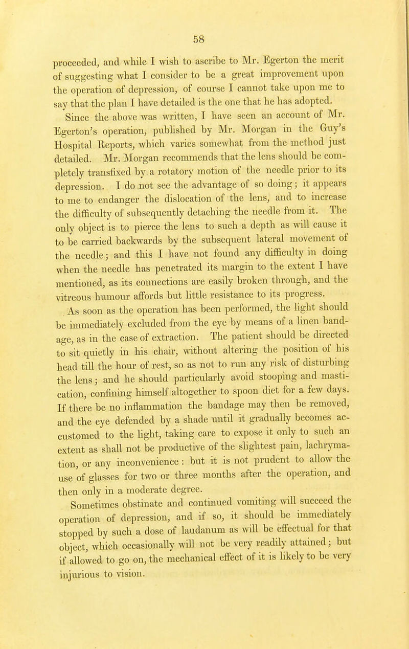 proceeded, and while I wish to ascribe to Mr. Egerton the merit of suggesting what I consider to be a great improvement upon the operation of depression, of course I cannot take upon me to say that the plan I have detailed is the one that he has adopted. Since the above was wi-itten, I have seen an account of Mr. Egerton's operation, pubhshed by Mr. Morgan in the Guy's Hospital Reports, which varies somewhat from the method just detailed. Mr. Morgan recommends that the lens should be com- pletely transfixed by a rotatory motion of the needle prior to its depression. I do not see the advantage of so doing; it appears to me to endanger the dislocation of the lens, and to increase the difficulty of subsequently detaching the needle from it. The only object is to pierce the lens to such a depth as will cause it to be carried backwards by the subsequent lateral movement of the needle; and this I have not found any difficulty in doing when the needle has penetrated its margin to the extent I have mentioned, as its connections are easily broken through, and the vitreous humom- affords but little resistance to its progi-ess. As soon as the operation has been performed, the hght should be immediately excluded from the eye by means of a linen band- age, as in the case of extraction. The patient should be dii-ected to sit quietly in his chaii-, without altering the position of his head till the horn- of rest, so as not to run any risk of distm-bing the lens; and he should particularly avoid stooping and masti- cation, confining himself altogether to spoon diet for a few days. K there be no inflammation the bandage may then be removed, and the eye defended by a shade until it gradually becomes ac- customed to the hght, taking care to expose it only to such an extent as shall not be productive of the shghtest pain, lachi-yma- tion, or any inconvenience: but it is not prudent to allow the use of glasses for two or three months after the operation, and then only in a moderate degree. Sometimes obstinate and continued vomiting will succeed the operation of depression, and if so, it should be immediately stopped by such a dose of laudanum as will be effectual for that object, which occasionally will not be very readily attained; but if allowed to go on, the mechanical effect of it is likely to be very injurious to vision.