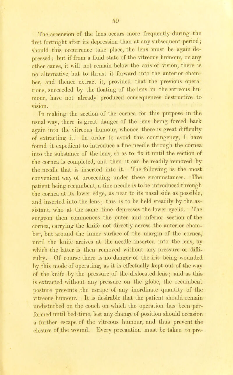 The ascension of the lens occui's more frequently during the first fortnight after its depression than at any subsequent period; should this occiu-rence take place, the lens must be again de- pressed ; but if from a fluid state of the vitreous humom-, or any other cause, it will not remain below the axis of vision, there is no alternative but to thrust it foi-ward into the anterior cham- ber, and thence extract it, provided that the previous opera- tions, succeeded by the floating of the lens in the vitreous hu- mom-, have not ah-eady produced consequences destructive to vision. In making the section of the cornea for this purpose in the usual way, there is great danger of the lens being forced back again into the vitreous hiunoui', whence there is great difficulty of extracting it. In order to avoid this contingency, I have found it expedient to introduce a fine needle through the cornea into the substance of the lens, so as to fix; it imtil the section of the cornea is completed, and then it can be readily removed by the needle that is inserted into it. The following is the most convenient way of proceeding under these circumstances. The patient being recvonbent, a fine needle is to be introduced through the cornea at its lower edge, as near to its nasal side as possible, and inserted into the lens; this is to be held steadily by the as- sistant, who at the same time depresses the lower eyehd. The sm'geon then commences the outer and inferior section of the cornea, carrying the knife not directly across the anterior cham- ber, but aroimd the inner surface of the margin of the cornea, imtil the knife arrives at the needle inserted into the lens, by which the latter is then removed without any pressm-e or difii- culty. Of com'se there is no danger of the iris being wounded by this mode of operating, as it is effectually kept out of the way of the knife by the pressm-e of the dislocated lens; and as this is extracted without any pressm-e on the globe, the recu.mbent postm-e prevents the escape of any inordinate quantity of the vitreous humom*. It is desirable that the patient should remain undisturbed on the couch on which the operation has been per- formed until bed-time, lest any change of position should occasion a fm-ther escape of the vitreous humour, and thus prevent the closure of the wound. Every precaution must be taken to pre-