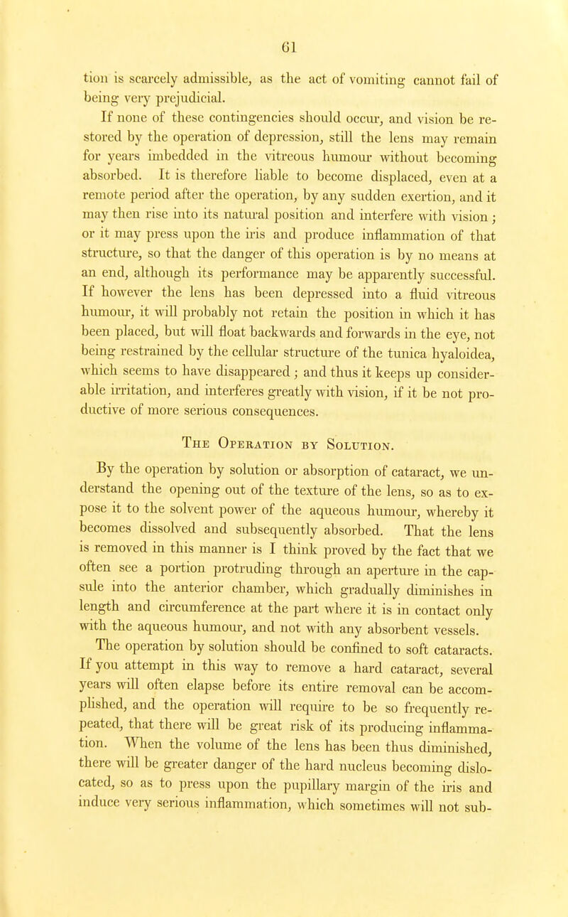 tion is scarcely admissible, as the act of vomiting cannot fail of being very prejudicial. If none of these contingencies should occm-, and vision be re- stored by the operation of depression, still the lens may remain for years imbedded in the vitreous humom- without becoming absorbed. It is therefore hable to become displaced, even at a remote period after the operation, by any sudden exertion, and it may then rise into its natm-al position and interfere with vision ; or it may press upon the iris and produce inflammation of that structm-e, so that the danger of this operation is by no means at an end, although its performance may be apparently successful. If however the lens has been depressed into a fluid vitreous humom-, it will probably not retain the position in which it has been placed, but will float backwards and forwards in the eye, not being restrained by the cellular structure of the tunica hyaloidea, which seems to have disappeared; and thus it keeps up consider- able irritation, and interferes greatly with vision, if it be not pro- ductive of more serious consequences. The Operation by Solution. By the operation by solution or absorption of cataract, we un- derstand the opening out of the textm-e of the lens, so as to ex- pose it to the solvent power of the aqueous humour, whereby it becomes dissolved and subsequently absorbed. That the lens is removed in this manner is I think proved by the fact that we often see a portion protruding through an apertm-e in the cap- sule into the anterior chamber, which gradually diminishes in length and circumference at the part where it is in contact only with the aqueous humour, and not with any absorbent vessels. The operation by solution should be confined to soft cataracts. If you attempt in this way to remove a hard cataract, several years will often elapse before its entire removal can be accom- phshed, and the operation will require to be so frequently re- peated, that there will be great risk of its producing inflamma- tion. When the volume of the lens has been thus diminished, there will be greater danger of the hard nucleus becoming dislo- cated, so as to press upon the pupillary margin of the iris and induce very serious inflammation, which sometimes will not sub-
