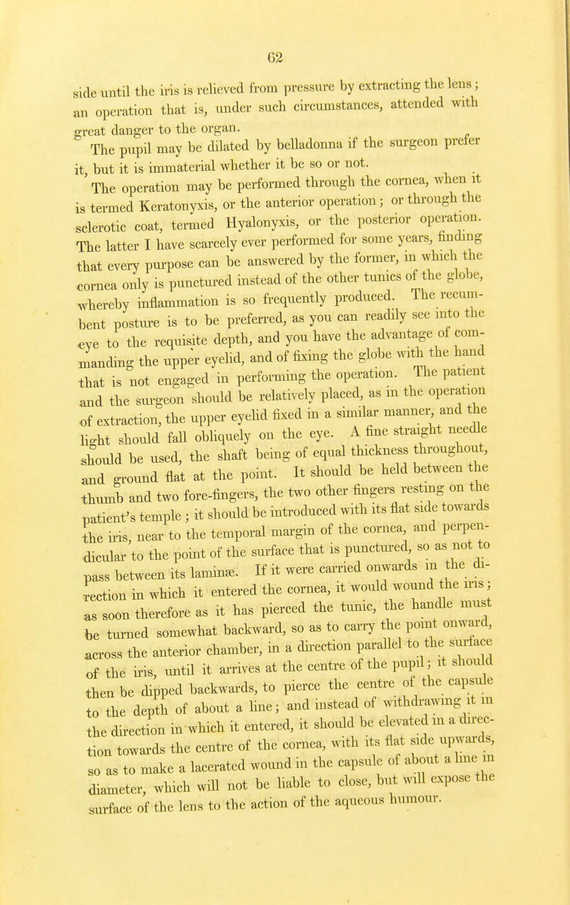 side until the iris is reheved from pressure by extracting the lens; an operation that is, under such circumstances, attended with o-reat danger to the organ. The pupil may be dilated by belladonna if the surgeon prefer it but it is immaterial whether it be so or not. ' The operation may be performed through the cornea, when it is termed Keratonyxis, or the anterior operation; or through the sclerotic coat, termed Hyalonyxis, or the posterior operation. The latter I have scarcely ever performed for some years, hnding that eveiy pm-pose can be answered by the former, in wh,ch the cornea only is punctui-ed instead of the other tunics of the globe, whereby inflammation is so frequently produced. The recum- bent postm-e is to be preferred, as you can readily see mto the ^ye to the requisite depth, and you have the advantage of com- xnandmg the upper eyehd, and of fixing the globe with the hand ihat is not engaged in performing the operation. The patient ^nd the sm-geon should be relatively placed, as m the operation of extraction, the upper eyehd fixed m a similar mannei^ and the light should fall obliquely on the eye. A fine straight needle should be used, the shaft being of equal thickness throughout, and gi-ound flat at the point. It should be held between the thumb and two fore-fingers, the two other fingers restmg on the patient's temple; it should be introduced with its flat side towai-ds L ii-is, near to the temporal margin of the cornea and perpen- dicular to the point of the sm-face that is pimctm-ed, so as not to pass between its lamina- If it were carried onwards m the di- rection in which it entered the cornea, it would wound the ins; as soon therefore as it has pierced the tunic, the handle must be tui-ned somewhat backward, so as to cany the point onward, across the anterior chamber, m a dn-ection parallel to the sui-face of the ms, until it arrives at the centre of the pupil; it should then be dipped backwards, to pierce the centre of the capsule to the depth of about a Hue; and instead of withdi-a^vmg it m the direction in'which it entered, it should be elevated m a direc- tion towards the centre of the cornea, with its flat -de -p-rds so as to make a lacerated wound m the capsule of about a Ime in diameter, which will not be liable to close, but mil expose the surface of the lens to the action of the aqueous humour.