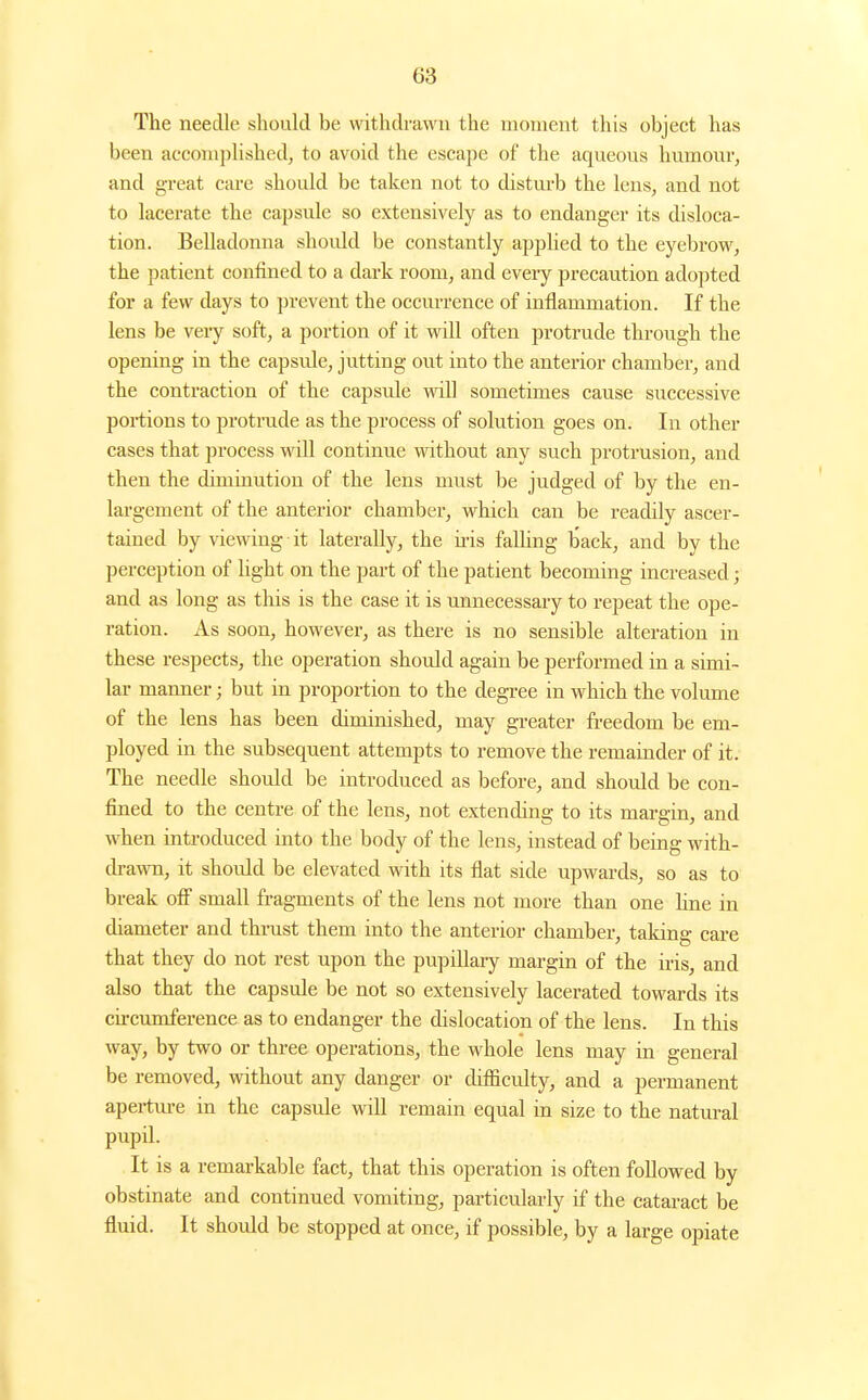 The neecUe should be withdrawn the moment this object has been accomphshed, to avoid the escape of the aqueous humour, and great care should be taken not to disturb the lens, and not to lacerate the capsule so extensively as to endanger its disloca- tion. Belladonna shoidd be constantly applied to the eyebrow, the patient confined to a dark room, and every precaution adopted for a few days to prevent the occm-rence of inflammation. If the lens be very soft, a portion of it wdll often protrude through the opening in the capside, jutting out into the anterior chamber, and the contraction of the capsule will sometimes cause successive portions to protrude as the process of solution goes on. In other cases that process will continue without any such protrusion, and then the diminution of the lens must be judged of by the en- largement of the anterior chamber, which can be readily ascer- tained by viewing it laterally, the u-is falling back, and by the perception of Ught on the part of the patient becoming increased; and as long as this is the ease it is unnecessary to repeat the ope- ration. As soon, however, as there is no sensible alteration in these respects, the operation should again be performed in a simi- lar manner; but in proportion to the degi-ee in which the volume of the lens has been diminished, may greater freedom be em- ployed in the subsequent attempts to remove the remainder of it. The needle should be introduced as before, and should be con- fined to the centre of the lens, not extending to its margin, and when introduced into the body of the lens, instead of being with- drawn, it should be elevated with its flat side upwards, so as to break off small fragments of the lens not more than one hne in diameter and thi-ust them into the anterior chamber, taking care that they do not rest upon the pupillaiy margin of the iris, and also that the capsule be not so extensively lacerated towards its cu-cimiference as to endanger the dislocation of the lens. In this way, by two or three operations, the whole lens may in general be removed, without any danger or difiicidty, and a permanent apertm-e in the capsule will remain equal in size to the natural pupil. It is a remarkable fact, that this operation is often followed by obstinate and continued vomiting, particularly if the cataract be fluid. It should be stopped at once, if possible, by a large opiate I