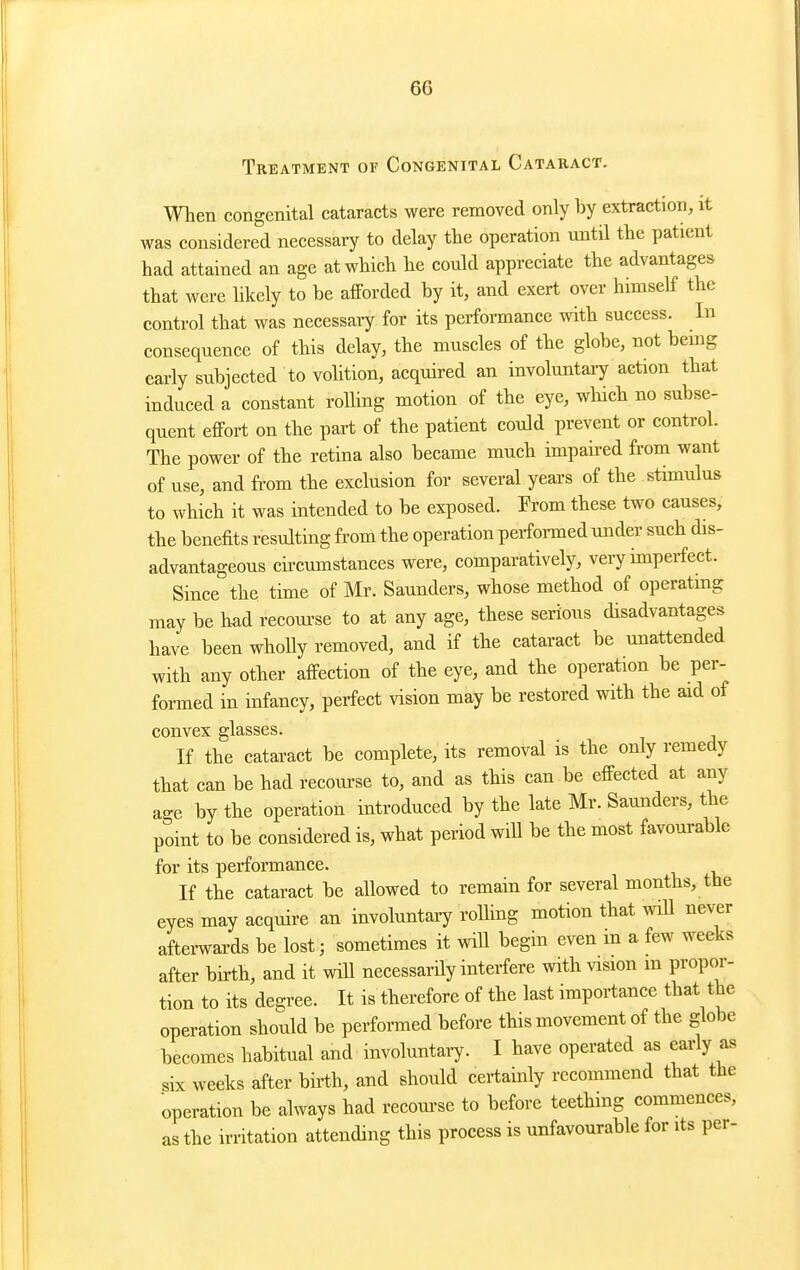 Treatment of Congenital Cataract. Wlieii congenital cataracts were removed only by extraction, it was considered necessary to delay the operation until the patient had attained an age at which he could appreciate the advantages that were likely to he afforded by it, and exert over himself the control that was necessary for its performance with success. In consequence of this delay, the muscles of the globe, not being early subjected to volition, acquired an involuntary action that induced a constant rolhng motion of the eye, which no subse- quent effort on the part of the patient could prevent or control. The power of the retina also became much impah-ed from want of use, and from the exclusion for several years of the stimulus to which it was intended to be exposed. Prom these two causes, the benefits resulting from the operation perfonned under such dis- advantageous ciiTumstances were, comparatively, veiy imperfect. Since the time of Mr. Saunders, whose method of operating may be had recoui'se to at any age, these serious disadvantages have been whoUy removed, and if the cataract be unattended with any other affection of the eye, and the operation be per- formed in infancy, perfect vision may be restored with the aid of convex glasses. If the cataract be complete, its removal is the only remedy that can be had recourse to, and as this can be effected at any age by the operation introduced by the late Mr. Saunders, the point to be considered is, what period will be the most favourable for its performance. If the cataract be allowed to remain for several months, the eyes may acquire an involuntaiy rolhng motion that will nev-er aftei-wards be lost; sometimes it will begin even m a few weeks after birth, and it will necessarily interfere with vision m propor- tion to its degree. It is therefore of the last importance that the operation should be perfoi-med before this movement of the globe becomes habitual and involuntaiy. I have operated as early as six weeks after birth, and should certainly recommend that the operation be always had recom-se to before teething commences, as the irritation attending this process is unfavourable for its per-