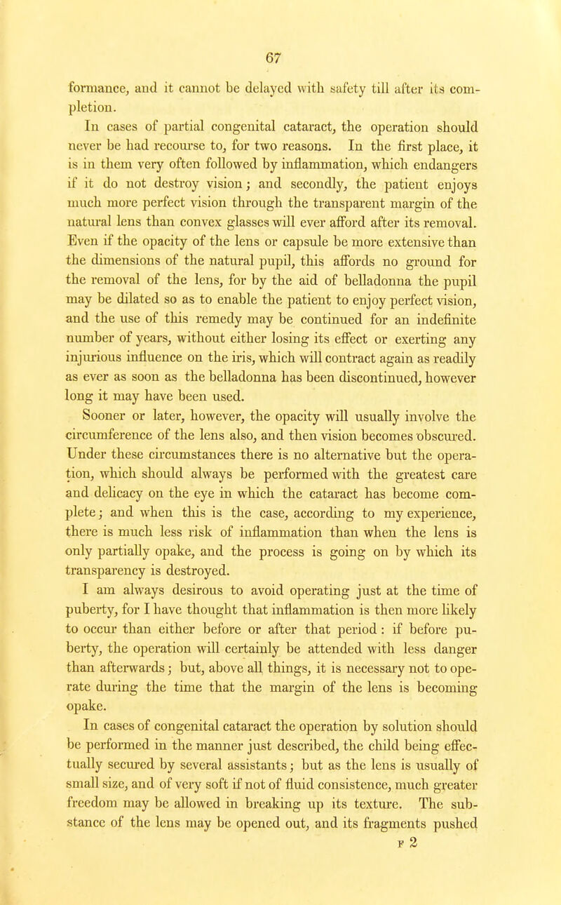 formance, and it cannot be delayed with safety till after its com- pletion. In cases of partial congenital cataract^ the operation should never be had recoui'se to, for two reasons. In the first place, it is in them very often followed by iaflammation, which endangers if it do not destroy vision; and secondly, the patient enjoys much more perfect vision tkrough the transparent margin of the natm-al lens than convex glasses will ever afford after its removal. Even if the opacity of the lens or capsule be more extensive than the dimensions of the natiu-al pupil, this afibrds no ground for the removal of the lens, for by the aid of belladonna the pupil may be dilated so as to enable the patient to enjoy perfect vision, and the use of this remedy may be continued for an indefinite number of years, without either losing its efiect or exerting any injurious influence on the iris, which will contract again as readily as ever as soon as the belladonna has been discontinued, however long it may have been used. Sooner or later, however, the opacity wiU usually involve the circumference of the lens also, and then vision becomes obsciu-ed. Under these circumstances there is no alternative but the opera- tion, which should always be performed with the greatest care and dehcacy on the eye in which the cataract has become com- plete J and when this is the case, according to my experience, there is much less risk of inflammation than when the lens is only partially opake, and the process is going on by which its transparency is destroyed. I am always desirous to avoid operating just at the time of puberty, for I have thought that inflammation is then more Ukely to occm' than either before or after that period: if before pu- berty, the operation will certainly be attended with less danger than afteiTvards j but, above all things, it is necessary not to ope- rate during the time that the margin of the lens is becoming opake. In cases of congenital cataract the operation by solution should be perfoi-med in the manner just described, the child being eff'ec- tually secured by several assistants; but as the lens is usually of small size, and of very soft if not of fluid consistence, much greater freedom may be allowed in breaking up its texture. The sub- stance of the lens may be opened out, and its fragments pushed F 2