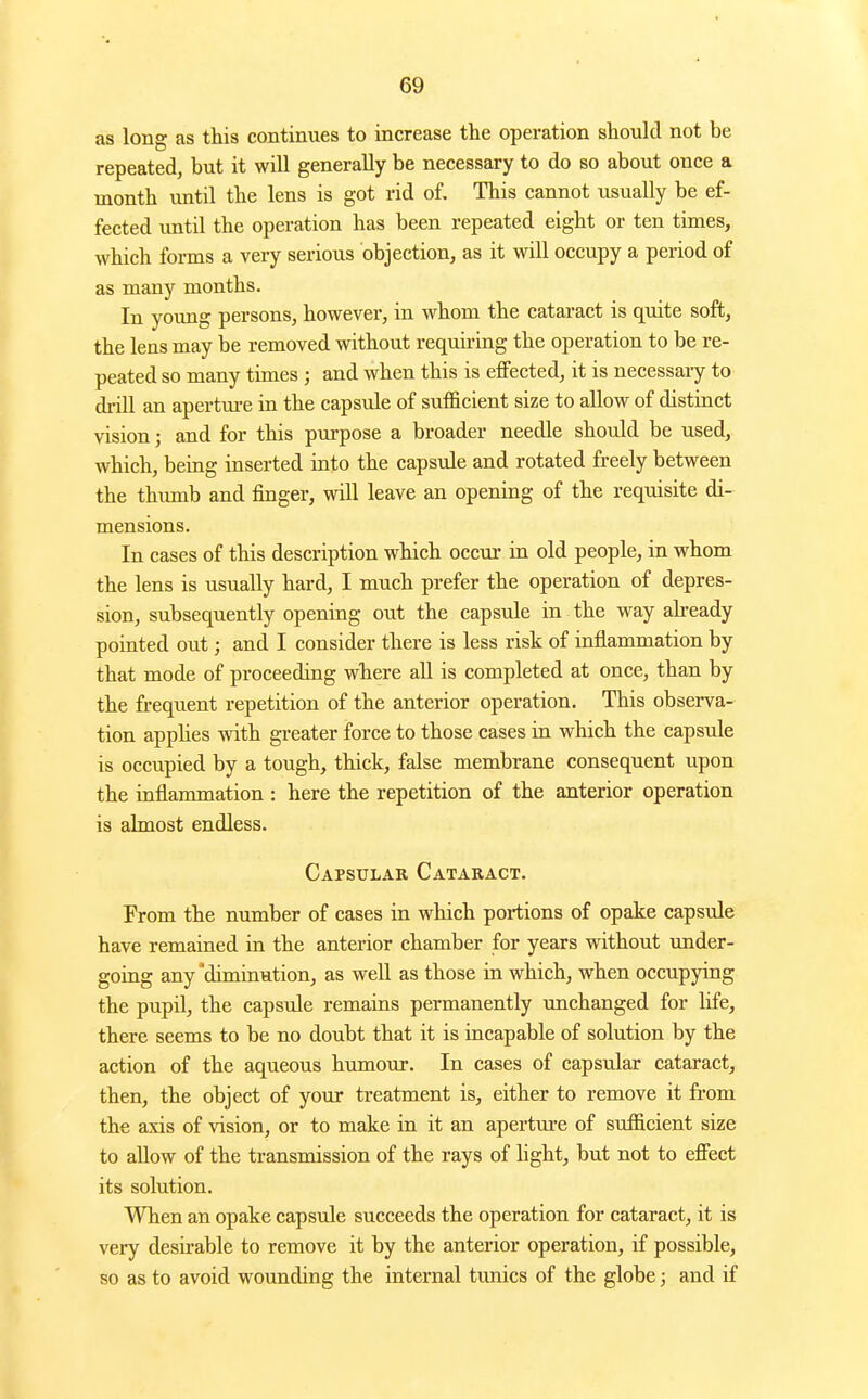 as long as this continues to increase the operation should not be repeated, but it will generally be necessary to do so about once a month until the lens is got rid of. This cannot usually be ef- fected until the operation has been repeated eight or ten times, which forms a very serious objection, as it will occupy a period of as many months. In young persons, however, in whom the cataract is quite soft, the lens may be removed without requiring the operation to be re- peated so many times ; and when this is effected, it is necessary to drill an apertui-e in the capsule of sufficient size to allow of distinct vision; and for this purpose a broader needle should be used, which, being inserted into the capsule and rotated freely between the thumb and finger, will leave an opening of the reqmsite di- mensions. In cases of this description which occur in old people, in whom the lens is usually hard, I much prefer the operation of depres- sion, subsequently opening out the capsule in the way ah-eady pointed out; and I consider there is less risk of inflammation by that mode of proceeding where all is completed at once, than by the frequent repetition of the anterior operation. This observa- tion apphes with greater force to those cases in which the capsule is occupied by a tough, thick, false membrane consequent upon the inflammation : here the repetition of the auterior operation is almost endless. Capsular Cataract. From the number of cases in which portions of opake capsule have remained in the anterior chamber for years without under- going any diminution, as well as those in which, when occupying the pupil, the capsule remains permanently unchanged for life, there seems to be no doubt that it is incapable of solution by the action of the aqueous humour. In cases of capsular cataract, then, the object of your treatment is, either to remove it from the axis of vision, or to make in it an apertm-e of sufficient size to allow of the transmission of the rays of light, but not to effect its solution. When an opake capsule succeeds the operation for cataract, it is very desirable to remove it by the anterior operation, if possible, so as to avoid wounding the internal tunics of the globe; and if
