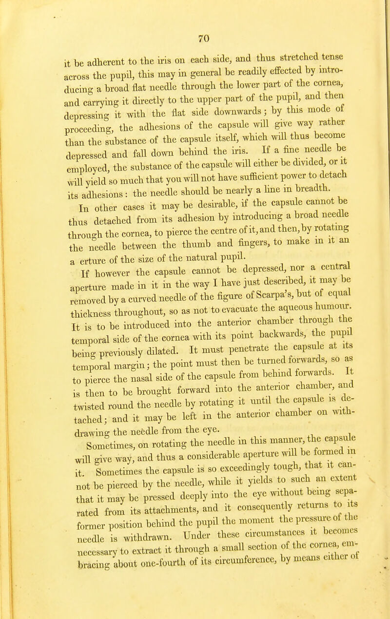 it be adherent to the h-is on each side, and thus stretched tense across the pupil, this may in general be readily effected by intro- ducing a broad flat needle through the lower part of the cornea, and carrying it directly to the upper part of the pupd, and then depressing it with the flat side downwards; by this mode of proceeding, the adhesions of the capsule will give way rather than the substance of the capsule itself, which will thus become depressed and fall down behind the iris. If a fine needle be employed, the substance of the capsule will either be divided, or it will yield so much that you wiU not have sufficient power to detach its adhesions : the needle should be nearly a hue m breadth. In other cases it may be desirable, if the capsule cannot be thus detached from its adhesion by introducing a broad needle through the cornea, to pierce the centre of it, and then, by rotatmg the needle between the thumb and fingers, to make m it an a erture of the size of the natural pupd. If however the capsule cannot be depressed, nor a central aperture made in it in the way I have just descnbed, it may be removed by a cui-ved needle of the figm-e of Scai-pa's, but of equal thickness throughout, so as not to evacuate the aqueous humoin-. It is to be introduced into the anterior chamber through the temporal side of the cornea with its point backwards, the pupil being previously dilated. It must penetrate the capsule at its temporal margin; the point must then be tui^ned oi-wards, so as to pierce the nasal side of the capsule from behmd foi-wards. It ,s ;hen to be brought forward into the anterior chamber, and twisted round the needle by rotating it until the capsule is de- tached; and it maybe left in the anterior chamber on ..th- di-awing the needle fi-om the eye. Sometimes, on rotating the needle in this manner the capsule will give way, and thus a considerable apertui-e will be foiined m it Sometimes the capsule is so exceedingly tough, that it can- not be pierced by the needle, while it yields to such an extent that it may be pressed deeply into the eye without bemg sepa- rated from its attachments, and it consequently retui-ns to s former position behind the pupil the moment the 1-—^^^^^ needle is withdi-awn. Under these circumstances it becomes necessary to extract it through a small section of the cornea^ em- bracing about one-fourth of its circumference, by means either of