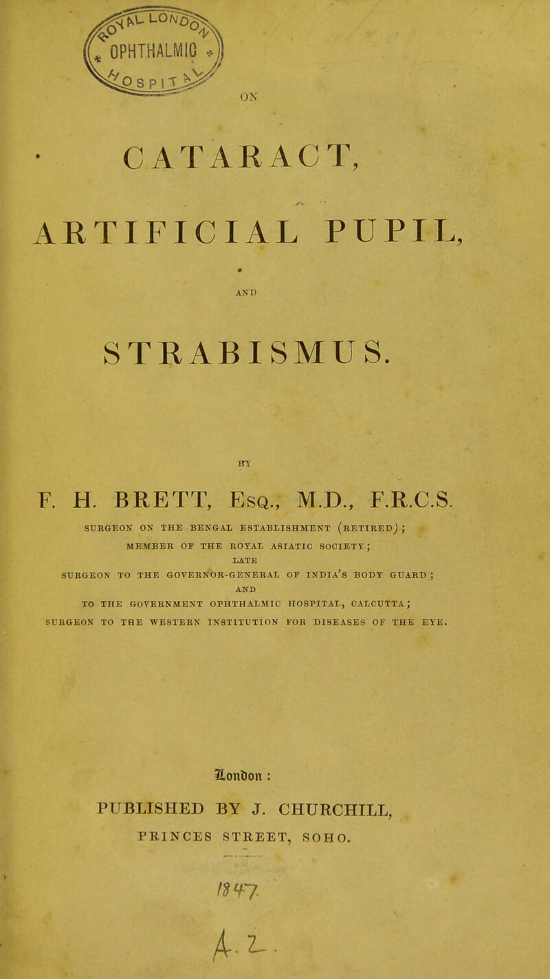 CATARACT, ARTIFICIAL PUPIL, AND STRABISMUS. F. H. BRETT, Esq., M.D., F.R.C.S. SUKGEON ON THE BENGAL ESTABLISHMENT (RETIRED^ ; MEMBER OF THE ROYAL ASIATIC SOCIETY; LATE SURGEON TO THE GOVERNOR-GENERAL OF INDIa's BODY GUARD ; AND TO THE GOVERNMENT OPHTHALMIC HOSPITAL, CALCUTTA; SURGEON TO THE WESTERN INSTITUTION FOR DISEASES OF THE EYE. PUBLISHED BY J. CHURCHILL, PRINCES STREET, SOHO.