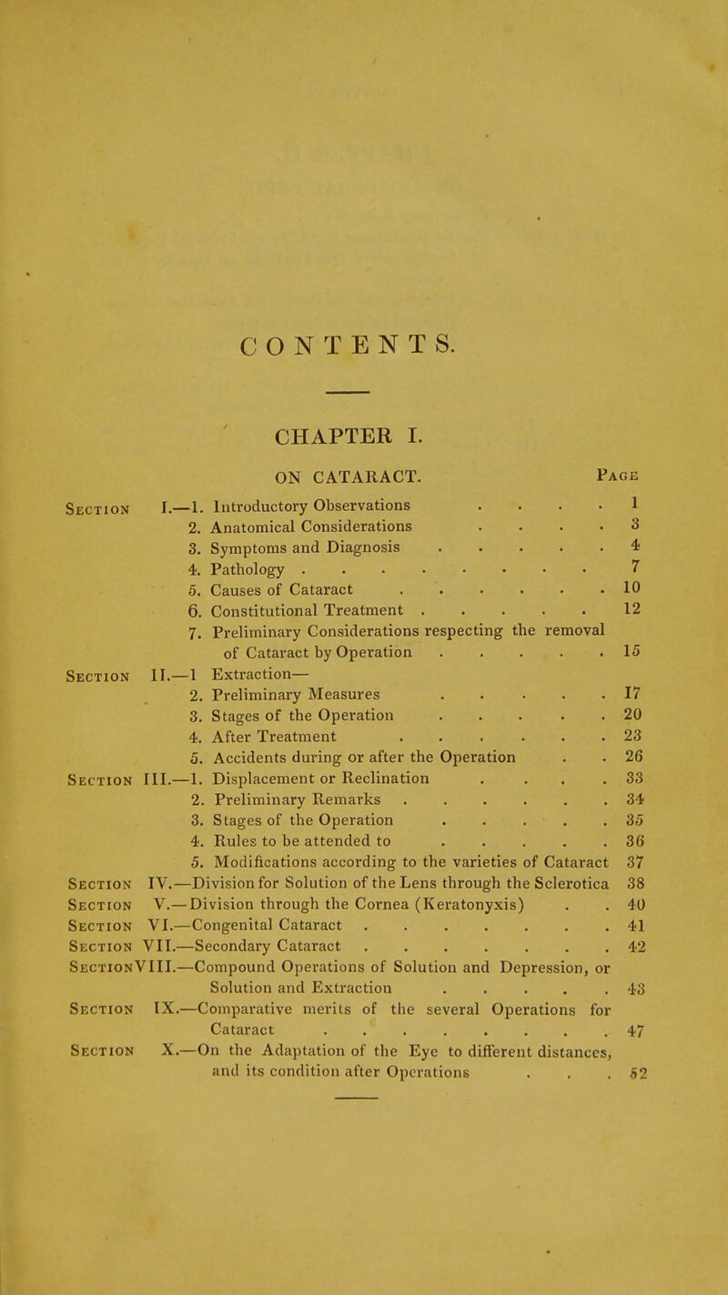 CONTENTS. CHAPTER I. ON CATARACT. Page Section I.—1. Introductory Observations .... 1 2. Anatomical Considerations .... 3 3. Symptoms and Diagnosis 4; 4. Pathology 7 5. Causes of Cataract 10 6. Constitutional Treatment 12 7. Preliminary Considerations respecting the removal of Cataract by Operation 15 Section II.—1 Extraction— 2. Preliminary Measures . . ... 17 3. Stages of the Operation ... . . 20 4. After Treatment ...... 23 5. Accidents during or after the Operation . . 26 Section III.—1. Displacement or Reclination . . . .33 2. Preliminary Remarks ...... 34 3. Stages of the Operation . . . . .35 4. Rules to be attended to ..... 36 5. Modifications according to the varieties of Cataract 37 Section IV.—Division for Solution of the Lens through the Sclerotica 38 Section V.— Division through the Cornea (Keratonyxis) . . 40 Section VI.—Congenital Cataract ....... 41 Section VII.—Secondary Cataract 42 SectionVIII.—Compound Operations of Solution and Depression, or Solution and Extraction .... .43 Section IX.—Comparative merits of the several Operations for Cataract ........ 47 Section X.—On the Adaptation of the Eye to different distances, and its condition after Operations . . .52