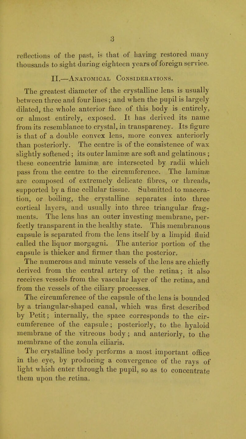 reflections of the i^ast, is that of having restored many tliousands to sight during eighteen years of foreign service. II.—Anatomical Considerations. The greatest diameter of the crystalline lens is usually between three and four lines; and when the pupil is largely dilated, the whole anterior face of this body is entirely, or almost entirely, exposed. It has derived its name from its resemblance to crystal, in transparency. Its figure is that of a double convex lens, more convex anteriorly than posteriorly. The centre is of the consistence of wax slightly softened ; its outer laminae are soft and gelatinous ; these concentric laminae, are intersected by radii which pass from the centre to the circumference. The laminae are composed of extremely delicate fibres, or threads, supported by a fine cellular tissue. Submitted to macera- tion, or boiling, the crystalline separates into three cortical layers, and usually into three triangular frag- ments. The lens has an outer investing membrane, per- fectly transparent in the healthy state. This membranous capsule is separated from the lens itself by a limpid fluid called the liquor morgagni. The anterior portion of the capsule is thicker and firmer than the posterior. The numerous and minute vessels of the lens are chiefly derived from the central artery of the retina; it also receives vessels from the vascular layer of the retina, and from the vessels of the ciliary processes. The circumference of the capsule of the lens is bounded by a triangular-shaped canal, which was first described by Petit; internally, the space corresponds to the cir- cumference of the capsule; posteriorly, to the hyaloid membrane of the vitreous body ; and anteriorly, to the membrane of the zonula ciliaris. The crystalline body performs a most important office in the eye, by producing a convergence of the rays of light which enter through the pupil, so as to concentrate them upon the retina.