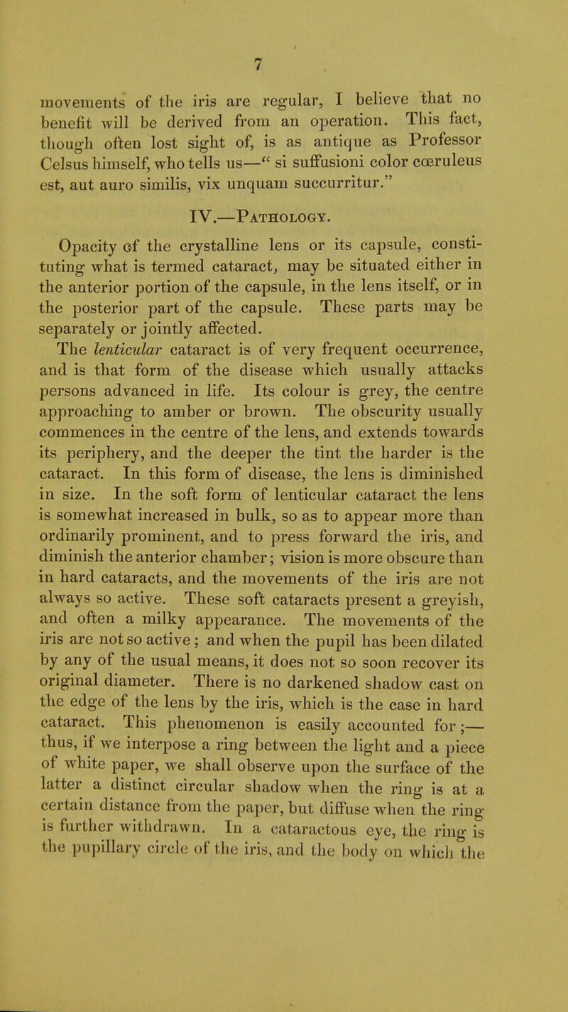 movements of the iris are regular, I believe that no benefit will be derived from an operation. This fact, thoug-h often lost sight of, is as antique as Professor Celsus himself, who tells us— si suffusioni color coeruleus est, aut auro similis, vix unquam succurritur, IV.—Pathology. Opacity of the crystalline lens or its capsule, consti- tuting what is termed cataract, may be situated either in the anterior portion of tlie capsule, in the lens itself, or in the posterior part of the capsule. These parts may be separately or jointly afifected. The lenticular cataract is of very frequent occurrence, and is that form of the disease which usually attacks persons advanced in life. Its colour is grey, the centre approaching to amber or brown. The obscurity usually commences in the centre of the lens, and extends towards its periphery, and the deeper the tint the harder is the cataract. In this form of disease, the lens is diminished in size. In the soft form of lenticular cataract the lens is somewhat increased in bulk, so as to appear more than ordinarily prominent, and to press forward the iris, and diminish the anterior chamber; vision is more obscure than in hard cataracts, and the movements of the iris are not always so active. These soft cataracts present a greyish, and often a milky appearance. The movements of the iris are not so active; and when the pupil has been dilated by any of the usual means, it does not so soon recover its original diameter. There is no darkened shadow cast on the edge of the lens by the iris, which is the case in hard cataract. This phenomenon is easily accounted for;— thus, if we interpose a ring between the light and a piece of white paper, we shall observe upon the surface of the latter a distinct circular shadow when the ring is at a certain distance from the paper, but diffuse when the ring is further withdrawn. In a cataractous eye, the ring is the pupillary circle of the iris, and the body on which the