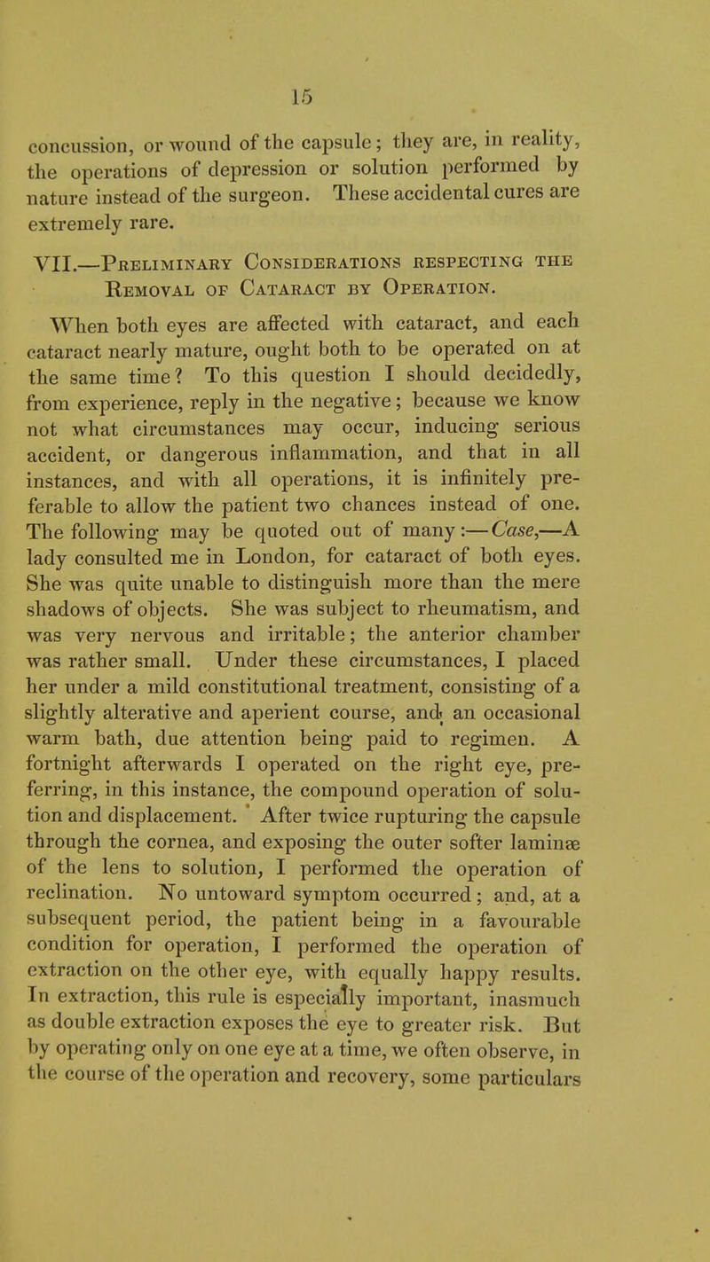 concussion, or wound of the capsule; tliey are, in reality, the operations of depression or solution performed by nature instead of the surgeon. These accidental cures are extremely rare. VII.—Preliminary Considerations respecting the Removal of Cataract by Operation. When both eyes are affected with cataract, and each cataract nearly mature, ought both to be operated on at the same time? To this question I should decidedly, from experience, reply in the negative; because we know not what circumstances may occur, inducing serious accident, or dangerous inflammation, and that in all instances, and with all operations, it is infinitely pre- ferable to allow the patient two chances instead of one. The following may be quoted out of many:—Case,—A lady consulted me in London, for cataract of both eyes. She was quite unable to distinguish more than the mere shadows of objects. She was subject to rheumatism, and was very nervous and irritable; the anterior chamber was rather small. Under these circumstances, I placed her under a mild constitutional treatment, consisting of a slightly alterative and aperient course, andi an occasional warm bath, due attention being paid to regimen. A fortnight afterwards I operated on the right eye, pre- ferring, in this instance, the compound operation of solu- tion and displacement. ' After twice rupturing the capsule through the cornea, and exposing the outer softer laminas of the lens to solution, I performed the operation of reelination. No untoward symptom occurred; and, at a subsequent period, the patient being in a favourable condition for operation, I performed the operation of extraction on the other eye, with equally happy results. In extraction, this rule is especially important, inasmuch as double extraction exposes the eye to greater risk. But by operating only on one eye at a time, we often observe, in the course of the operation and recovery, some particulars