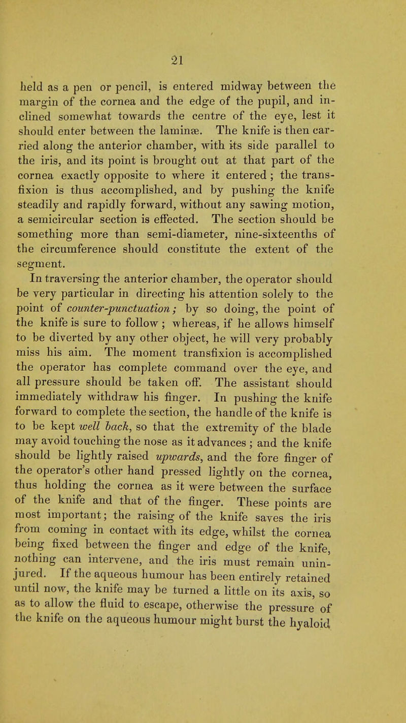 held as a pen or pencil, is entered midway between the margin of the cornea and the edge of the pupil, and in- cHned somewhat towards the centre of the eye, lest it should enter between the laminae. The knife is then car- ried along the anterior chamber, with its side parallel to the iris, and its point is brought out at that part of the cornea exactly opposite to where it entered ; the trans- fixion is thus accomplished, and by pushing the knife steadily and rapidly forward, without any sawing motion, a semicircular section is effected. The section should be something more than semi-diameter, nine-sixteenths of the circumference should constitute the extent of the segment. In traversing the anterior chamber, the operator should be very particular in directing his attention solely to the point counter-punctuation; by so doing, the point of the knife is sure to follow ; whereas, if he allows himself to be diverted by any other object, he will very probably miss his aim. The moment transfixion is accomplished the operator has complete command over the eye, and all pressure should be taken ojff. The assistant should immediately withdraw his finger. In pushing the knife forward to complete the section, the handle of the knife is to be kept well lack, so that the extremity of the blade may avoid touching the nose as it advances ; and the knife should be lightly raised upwards, and the fore finger of the operator's other hand pressed lightly on the cornea, thus holding the cornea as it were between the surface of the knife and that of the finger. These points are most important; the raising of the knife saves the iris from coming in contact with its edge, whilst the cornea being fixed between the finger and edge of the knife, nothing can intervene, and the iris must remain unin- jured. If the aqueous humour has been entirely retained until now, the knife may be turned a little on its axis, so as to allow the fluid to escape, otherwise the pressure of the knife on the aqueous humour might burst the hyaloid