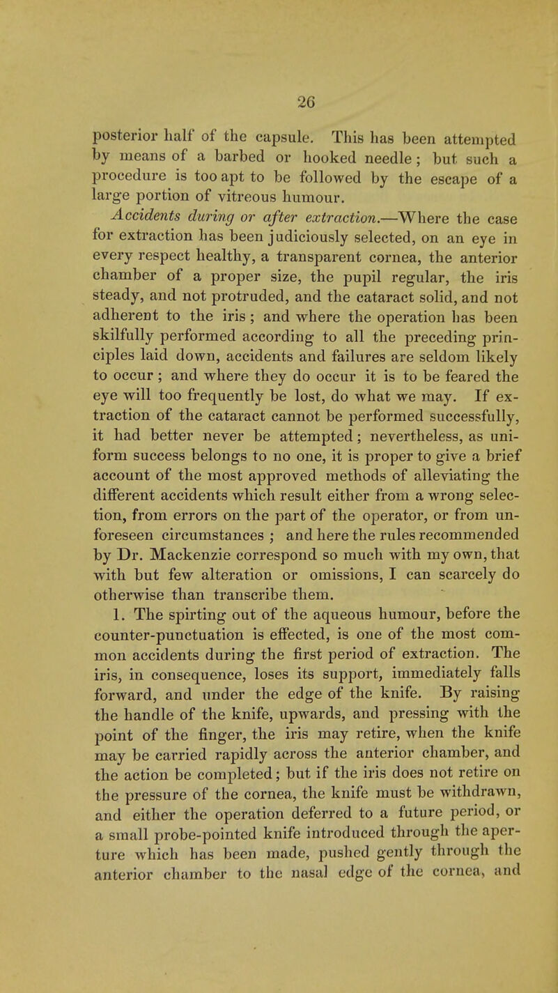 posterior half of the capsule. This has been attempted by means of a barbed or hooked needle ; but such a procedure is too apt to be followed by the escape of a large portion of vitreous humour. Accidents during or after extraction.—Where the case for extraction has been judiciously selected, on an eye in every respect healthy, a transparent cornea, the anterior chamber of a proper size, the pupil regular, the iris steady, and not protruded, and the cataract solid, and not adherent to the iris; and where the operation has been skilfully performed according to all the preceding prin- ciples laid down, accidents and failures are seldom likely to occur ; and where they do occur it is to be feared the eye will too frequently be lost, do what we may. If ex- traction of the cataract cannot be performed successfully, it had better never be attempted; nevertheless, as uni- form success belongs to no one, it is proper to give a brief account of the most approved methods of alleviating the different accidents which result either from a wrong selec- tion, from errors on the part of the operator, or from un- foreseen circumstances; and here the rules recommended by Dr. Mackenzie correspond so much with my own, that with but few alteration or omissions, I can scarcely do otherwise than transcribe them. 1. The spirting out of the aqueous humour, before the counter-punctuation is effected, is one of the most com- mon accidents during the first period of extraction. The iris, in consequence, loses its support, immediately falls forward, and under the edge of the knife. By raising the handle of the knife, upwards, and pressing with the point of the finger, the iris may retire, when the knife may be carried rapidly across the anterior chamber, and the action be completed; but if the iris does not retire on the pressure of the cornea, the knife must be withdrawn, and either the operation deferred to a future period, or a small probe-pointed knife introduced through the aper- ture which has been made, pushed gently through the anterior chamber to the nasal edge of the cornea, and