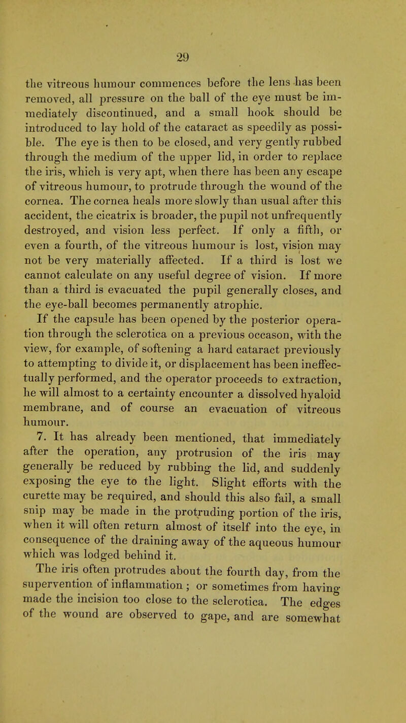 the vitreous humour commences before the lens has been removed, all pressure on the ball of the eye must be im- mediately discontinued, and a small hook should be introduced to lay hold of the cataract as speedily as possi- ble. The eye is then to be closed, and very gently rubbed through the medium of the upper lid, in order to replace the iris, which is very apt, when there has been any escape of vitreous humour, to protrude through the wound of the cornea. The cornea heals more slowly than usual after this accident, the cicatrix is broader, the pupil not unfrequently destroyed, and vision less perfect. If only a fifth, or even a fourth, of the vitreous humour is lost, vision may not be very materially affected. If a third is lost we cannot calculate on any useful degree of vision. If more than a third is evacuated the pupil generally closes, and the eye-ball becomes permanently atrophic. If the capsule has been opened by the posterior opera- tion through the sclerotica on a previous occason, with the view, for example, of softening a hard cataract previously to attempting to divide it, or displacement has been ineffec- tually performed, and the operator proceeds to extraction, he will almost to a certainty encounter a dissolved hyaloid membrane, and of course an evacuation of vitreous humour. 7. It has already been mentioned, that immediately after the operation, any protrusion of the iris may generally be reduced by rubbing the lid, and suddenly exposing the eye to the light. Slight efforts with the curette may be required, and should this also fail, a small snip may be made in the protruding portion of the iris, when it will often return almost of itself into the eye, in consequence of the draining away of the aqueous humour which was lodged behind it. The iris often protrudes about the fourth day, from the supervention of inflammation ; or sometimes from having made the incision too close to the sclerotica. The edges of the wound are observed to gape, and are somewhat