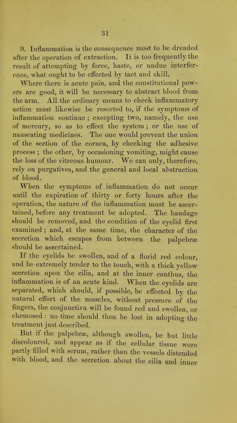 9. Inflammation is the consequence most to be dreaded after the operation of extraction. It is too frequently the result of attempting by force, haste, or undue interfer- ence, what ought to be effected by tact and skill. Where there is acute pain, and the constitutional pow- ers are good, it will be necessary to abstract blood from the arm. All the ordinary means to check inflammatory action must likewise be resorted to, if the symptoms of inflammation continue ; excepting two, namely, the use of mercury, so as to effect the system ; or the use of nauseating medicines. The one would prevent the union of the section of the cornea, by checking the adhesive process ; the other, by occasioning vomiting, might cause the loss of the vitreous humour. We can only, therefore, rely on purgatives, and the general and local abstraction of blood. When the symptoms of inflammation do not occur until the expiration of thirty or forty hours after the operation, the nature of the inflammation must be ascer- tained, before any treatment be adopted. The bandage should be removed, and the condition of the eyelid first examined; and, at the same time, the character of the secretion which escapes from between the palpebrae should be ascertained. If the eyelids be swollen, and of a florid red colour, and be extremely tender to the touch, with a thick yellow secretion upon the cilia, and at the inner canthus, the inflammation is of an acute kind. When the eyelids are separated, which should, if possible, be effected by the natural effort of the muscles, without pressure of the fingers, the conjunctiva will be found red and swollen, or chemosed : no time should then be lost in adopting the treatment just described. But if the palpebrse, although swollen, be but little discoloured, and appear as if the cellular tissue were partly filled with serum, rather than the vessels distended with blood, and the secretion about the cilia and inner