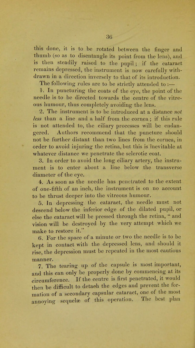 3G this done, it is to be rotated between the finger and thumb (so as to disentangle its point from the lens), and is then steadily raised to the pupil; if the cataract remains depressed, the instrument is now carefully with- drawn in a direction inversely to that of its introduction. The following rules are to be strictly attended to :— 1. In puncturing the coats of the eye, the point of the needle is to be directed towards the centre of the vitre- ous humour, thus completely avoiding the lens. 2. The instrument is to be introduced at a distance not less than a line and a half from the cornea; if this rule is not attended to, the ciliary processes will be endan- gered. Authors recommend that the puncture should not be further distant than two lines from the cornea, in order to avoid injuring the retina, but this is inevitable at whatever distance we penetrate the sclerotic coat. 3. In order to avoid the long ciliary artery, the instru- ment is to enter about a line below the transverse diameter of the eye. 4. As soon as the needle has penetrated to the extent of one-fifth of an inch, the instrument is on no account to be thrust deeper into the vitreous humour. 5. In depressing the cataract, the needle must not descend below the inferior edge of the dilated pupil, or else the cataract will be pressed through the retina,  and vision will be destroyed by the very attempt which we make to restore it. 6. For the space of a minute or two the needle is to be kept in contact with the depressed lens, and should it rise, the depression must be repeated in the most cautious manner. 7. The tearing up of the capsule is most important, and this can only be properly done by commencing at its circumference. If the centre is first penetrated, it would then be difficult to detach the edges and prevent tlie for- mation of a secondary capsular cataract, one of the most annoying sequel* of this operation. The best plan A