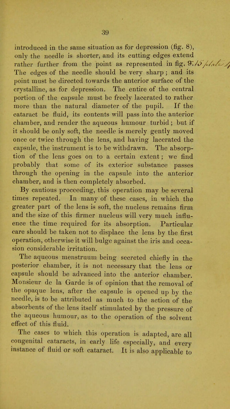introduced in the same situation as for depression (fig. 8), only the needle is shorter, and its cutting edges extend rather further from the point as represented in fig. ^/t>/^'/».^^ The edges of the needle should be very sharp ; and its point must be directed towards the anterior surface of the crystalline, as for depression. The entire of the central portion of the capsule must be freely lacerated to rather more than the natural diameter of the pupil. If the cataract be fluid, its contents will pass into the anterior chamber, and render the aqueous humour turbid ; but if it should be only soft, the needle is merely gently moved once or twice through the lens, and having lacerated the capsule, the instrument is to be withdrawn. The absorp- tion of the lens goes on to a certain extent; we find probably that some of its exterior substance passes through the opening in the capsule into the anterior chamber, and is then completely absorbed. By cautious proceeding, this operation may be several times repeated. In many of these cases, in which the greater part of the lens is soft, the nucleus remains firm and the size of this firmer nucleus will very much influ- ence the time required for its absorption. Particular care should be taken not to displace the lens by the first operation, otherwise it will bulge against the iris and occa- sion considerable irritation. The aqueous menstruum being secreted chiefly in the posterior chamber, it is not necessary that the lens or capsule should be advanced into the anterior chamber. Monsieur de la Garde is of opinion that the removal of the opaque lens, after the capsule is opened up by the needle, is to be attributed as much to the action of the absorbents of the lens itself stimulated by the pressure of the aqueous humour, as to the operation of the solvent effect of this fluid. The cases to which this operation is adapted, are all congenital cataracts, in early life especially, and every instance of fluid or soft cataract. It is also applicable to