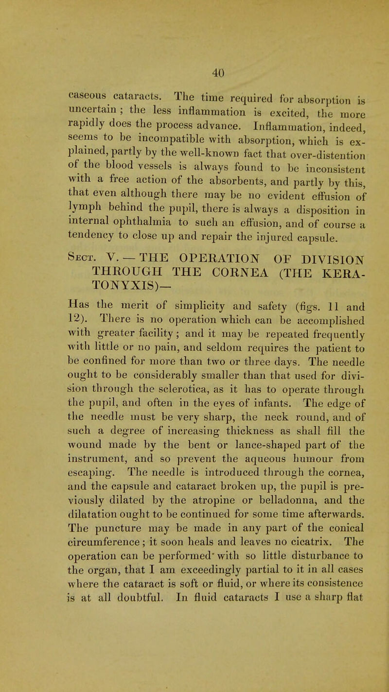 caseous cataracts. The time required for absorption is uncertain ; tlie less inflammation is excited, the more rapidly does the process advance. Inflammation, indeed, seems to be incompatible with absorption, which is ex- plained, partly by the well-known fact that over-distention of the blood vessels is always found to be inconsistent with a free action of the absorbents, and partly by this, that even although there may be no evident eff'usion of lymph behind the pupil, there is always a disposition in internal ophthalmia to such an effusion, and of course a tendency to close up and repair the injured capsule. Sect. V. — THE OPERATION OF DIVISION THROUGH THE CORNEA (THE KERA- TONYXIS)— Has the merit of simplicity and safety (figs. 11 and 12). There is no operation which can be accomplished with greater facility; and it may be repeated frequently with little or no pain, and seldom requires the patient to be confined for more than two or three days. The needle ought to be considerably smaller than that used for divi- sion through the sclerotica, as it has to operate through the pupil, and often in the eyes of infants. The edge of the needle must be very sharp, the neck round, and of such a degree of increasing thickness as shall fill the wound made by the bent or lance-shaped part of the instrument, and so prevent the aqueous humour from escaping. The needle is introduced tlirough the cornea, and the capsule and cataract broken up, the pupil is pre- viously dilated by the atropine or belladonna, and the dilatation ought to be continued for some time afterwards. The puncture may be made in any part of the conical circumference; it soon heals and leaves no cicatrix. The operation can be performed' with so little disturbance to the organ, that I am exceedingly partial to it in all cases where the cataract is soft or fluid, or where its consistence is at all doubtful. In fluid cataracts I use a sharp flat