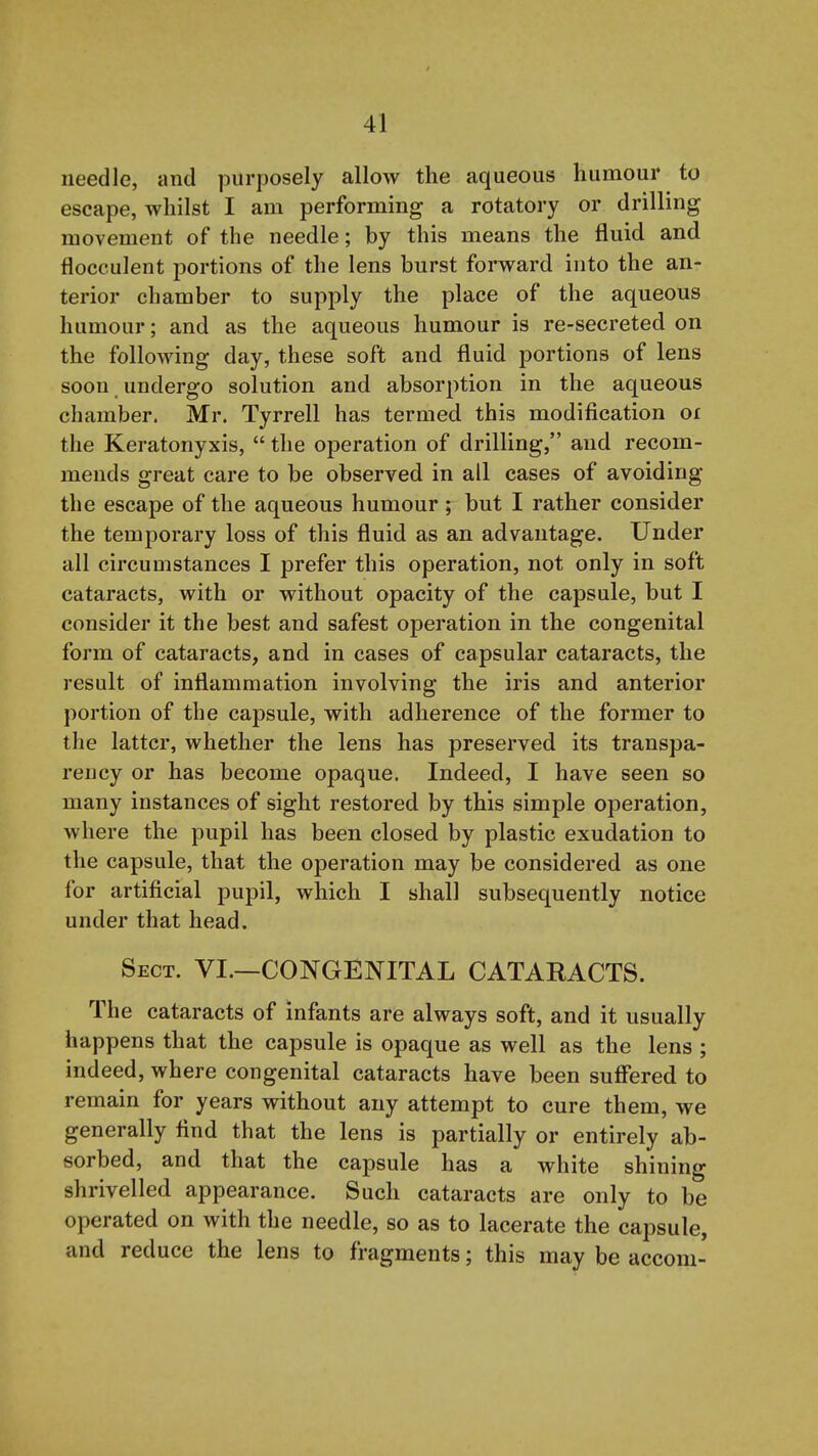 needle, and purposely allow the aqueous humour to escape, whilst I am performing a rotatory or drilling movement of the needle; by this means the fluid and flocculent portions of the lens burst forward into the an- terior chamber to supply the place of the aqueous humour; and as the aqueous humour is re-secreted on the following day, these soft and fluid portions of lens soon undergo solution and absorption in the aqueous chamber. Mr. Tyrrell has termed this modification or the Keratonyxis,  the operation of drilling, and recom- mends great care to be observed in all cases of avoiding the escape of the aqueous humour; but I rather consider the temporary loss of this fluid as an advantage. Under all circumstances I prefer this operation, not only in soft cataracts, with or without opacity of the capsule, but I consider it the best and safest operation in the congenital form of cataracts, and in cases of capsular cataracts, the result of inflammation involving the iris and anterior portion of the capsule, with adherence of the former to the latter, whether the lens has preserved its transpa- rency or has become opaque. Indeed, I have seen so many instances of sight restored by this simple operation, where the pupil has been closed by plastic exudation to the capsule, that the operation may be considered as one for artificial pupil, which I shall subsequently notice under that head. Sect. VI.—CONGENITAL CATARACTS. The cataracts of infants are always soft, and it usually happens that the capsule is opaque as well as the lens ; indeed, where congenital cataracts have been sufi'ered to remain for years without any attempt to cure them, we generally find that the lens is partially or entirely ab- sorbed, and that the capsule has a white shining shrivelled appearance. Such cataracts are only to be operated on with the needle, so as to lacerate the capsule, and reduce the lens to fragments; this may be accom-