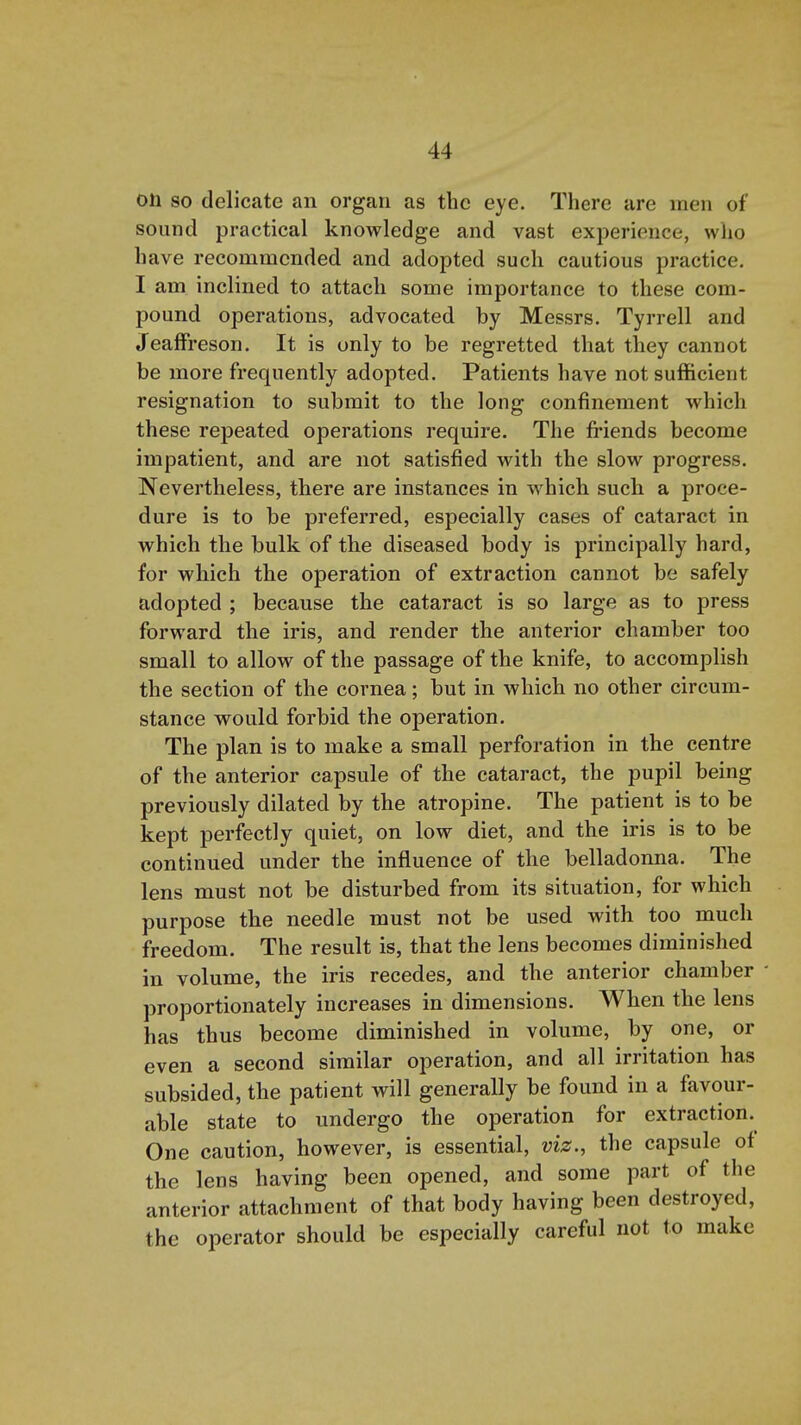 on so delicate an organ as the eye. There are men of sound practical knowledge and vast experience, wlio have recommended and adopted such cautious practice. I am inclined to attach some importance to these com- pound operations, advocated by Messrs. Tyrrell and JeafFreson. It is only to be regretted that they cannot be more frequently adopted. Patients have not sufficient resignation to submit to the long confinement which these repeated operations require. The friends become impatient, and are not satisfied with the slow progress. Nevertheless, there are instances in which such a proce- dure is to be preferred, especially cases of cataract in which the bulk of the diseased body is principally hard, for which the operation of extraction cannot be safely adopted ; because the cataract is so large as to press forward the iris, and render the anterior chamber too small to allow of the passage of the knife, to accomplish the section of the cornea; but in which no other circum- stance would forbid the operation. The plan is to make a small perforation in the centre of the anterior capsule of the cataract, the pupil being previously dilated by the atropine. The patient is to be kept perfectly quiet, on low diet, and the iris is to be continued under the influence of the belladonna. The lens must not be disturbed from its situation, for which purpose the needle must not be used with too much freedom. The result is, that the lens becomes diminished in volume, the iris recedes, and the anterior chamber - proportionately increases in dimensions. When the lens has thus become diminished in volume, by one, or even a second similar operation, and all irritation has subsided, the patient will generally be found in a favour- able state to undergo the operation for extraction. One caution, however, is essential, viz., the capsule of the lens having been opened, and some part of the anterior attachment of that body having been destroyed, the operator should be especially careful not to make