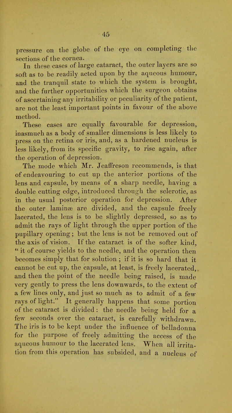 46 pressure on tlie globe of the eye on completing tlie sections of the cornea. In these cases of large cataract, the outer layers are so soft as to be readily acted upon by the aqueous humour, and the tranquil state to which the system is brought, and the further opportunities which the surgeon obtains of ascertaining any irritability or peculiarity of the patient, are not the least important points in favour of the above method. These cases are equally favourable for depression, inasmuch as a body of smaller dimensions is less likely to press on the retina or iris, and, as a hardened nucleus is less likely, from its specific gravity, to rise again, after the operation of depression. The mode which Mr. JeafFreson recommends, is that of endeavouring to cut up the anterior portions of the lens and capsule, by means of a sharp needle, having a double cutting edge, introduced through the sclerotic, as in the usual posterior operation for depression. After the outer laminae are divided, and the capsule freely lacerated, the lens is to be slightly depressed, so as to admit the rays of light through the upper portion of the pupillary opening; but the lens is not be removed out of the axis of vision. If the cataract is of the softer kind,  it of course yields to the needle, and the operation then becomes simply that for solution ; if it is so hard that it cannot be cut up, the capsule, at least, is freely lacerated,. and then the point of the needle being raised, is made very gently to press the lens downwards, to the extent of a few lines only, and just so much as to admit of a few rays of light. It generally happens that some portion of the cataract is divided : the needle being held for a few seconds over the cataract, is carefully withdrawn. The iris is to be kept under the influence of belladonna for the purpose of freely admitting the access of the aqueous humour to the lacerated lens. When all irrita- tion from this operation has subsided, and a nucleus of