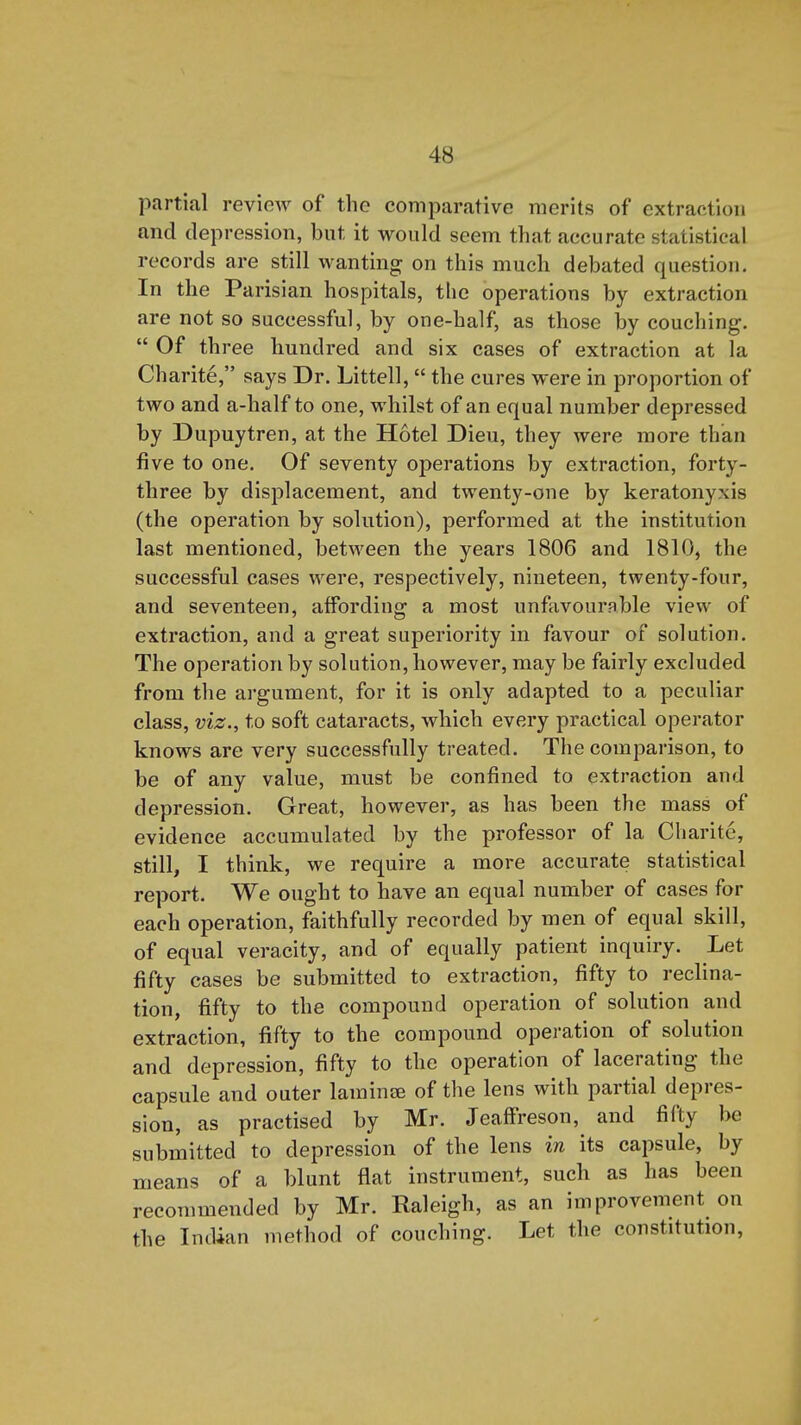 partial review of the comparative merits of extraction and depression, but it would seem that accurate statistical records are still wanting on this much debated question. In the Parisian hospitals, the operations by extraction are not so successful, by one-half, as those by couching.  Of three hundred and six cases of extraction at la Charite, says Dr. Littell,  the cures were in proportion of two and a-half to one, whilst of an equal number depressed by Dupuytren, at the Hotel Dieu, they were more than five to one. Of seventy operations by extraction, forty- three by displacement, and twenty-one by keratonyxis (the operation by solution), performed at the institution last mentioned, between the years 1806 and 1810, the successful cases were, respectively, nineteen, twenty-four, and seventeen, affording a most unfavourable view of extraction, and a great superiority in favour of solution. The operation by solution, however, may be fairly excluded from the argument, for it is only adapted to a peculiar class, viz., to soft cataracts, which every practical operator knows are very successfully treated. The comparison, to be of any value, must be confined to extraction and depression. Great, however, as has been the mass of evidence accumulated by the professor of la Charite, still, I think, we require a more accurate statistical report. We ought to have an equal number of cases for each operation, faithfully recorded by men of equal skill, of equal veracity, and of equally patient inquiry. Let fifty cases be submitted to extraction, fifty to reclina- tion, fifty to the compound operation of solution and extraction, fifty to the compound operation of solution and depression, fifty to the operation of lacerating the capsule and outer lamince of the lens with partial depres- sion, as practised by Mr. Jeaffreson, and fifty be submitted to depression of the lens in its capsule, by means of a blunt flat instrument, such as has been recommended by Mr. Raleigh, as an improvement on the Indian method of couching. Let the constitution.