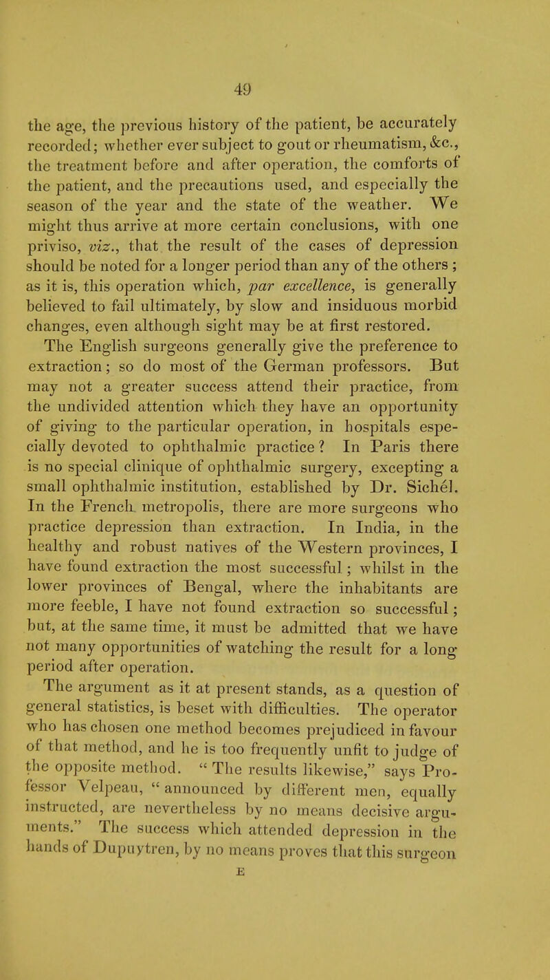 the age, the previous history of the patient, be accurately recorded; whether ever subject to gout or rheumatism, &c., the treatment before and after operation, the comforts of the patient, and the precautions used, and especially the season of the year and the state of the weather. We might thus arrive at more certain conclusions, with one priviso, viz., that the result of the cases of depression should be noted for a longer period than any of the others ; as it is, this operation which, par excellence, is generally believed to fail ultimately, by slow and insiduous morbid changes, even although sight may be at first restored. The English surgeons generally give the preference to extraction; so do most of the German professors. But may not a greater success attend their practice, from the undivided attention which they have an opportunity of giving to the particular operation, in hospitals espe- cially devoted to ophthalmic practice ? In Paris there is no special clinique of ophthalmic surgery, excepting a small ophthalmic institution, established by Dr. Sichel. In the FrencL metropolis, there are more surgeons who practice depression than extraction. In India, in the healthy and robust natives of the Western provinces, I have found extraction the most successful; whilst in the lower provinces of Bengal, where the inhabitants are more feeble, I have not found extraction so successful; but, at the same time, it must be admitted that we have not many opportunities of watching the result for a long period after operation. The argument as it at present stands, as a question of general statistics, is beset with difiiculties. The operator who has chosen one method becomes prejudiced in favour of that method, and he is too frequently unfit to judge of the opposite method.  The results likewise, says Pro- fessor Velpeau,  announced by different men, equally instructed, are nevertheless by no means decisive argu- ments. The success which attended depression in the hands of Dupuytren, by no means proves that this surgeon E