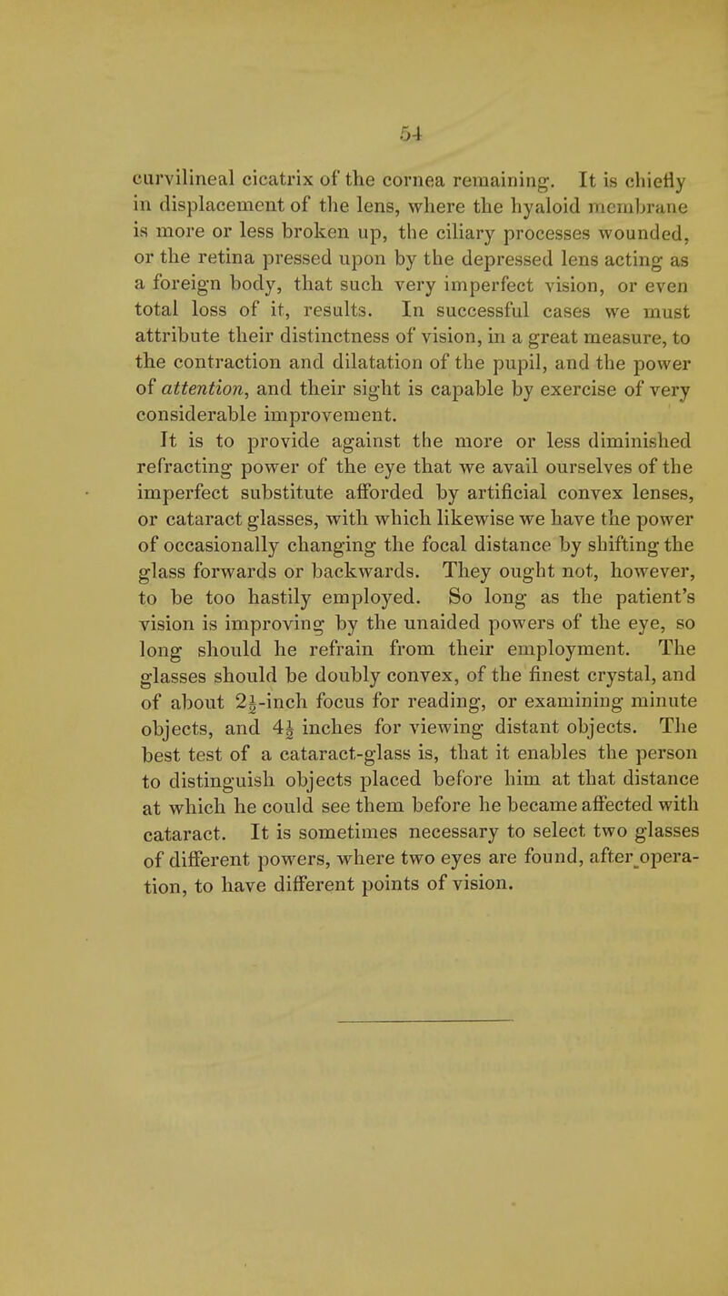 5-i curvilineal cicatrix of the cornea remaining. It is chiefly in displacement of tlie lens, where the hyaloid membrane ia more or less broken up, the ciliary processes wounded, or the retina pressed upon by the depressed lens acting as a foreign body, that such very imperfect vision, or even total loss of it, results. In successful cases we must attribute their distinctness of vision, in a great measure, to the contraction and dilatation of the pupil, and the power of attention, and their sight is capable by exercise of very considerable improvement. It is to provide against the more or less diminished refracting power of the eye that we avail ourselves of the imperfect substitute afforded by artificial convex lenses, or cataract glasses, with which likewise we have the power of occasionally changing the focal distance by shifting the glass forwards or backwards. They ought not, however, to be too hastily employed. So long as the patient's vision is improving by the unaided powers of the eye, so long should he refrain from their employment. The glasses should be doubly convex, of the finest crystal, and of about 2i-inch focus for reading, or examining minute objects, and 4i inches for viewing distant objects. The best test of a cataract-glass is, that it enables the person to distinguish objects placed before him at that distance at which he could see them before he became affected with cataract. It is sometimes necessary to select two glasses of different powers, where two eyes are found, after__opera- tion, to have different points of vision.