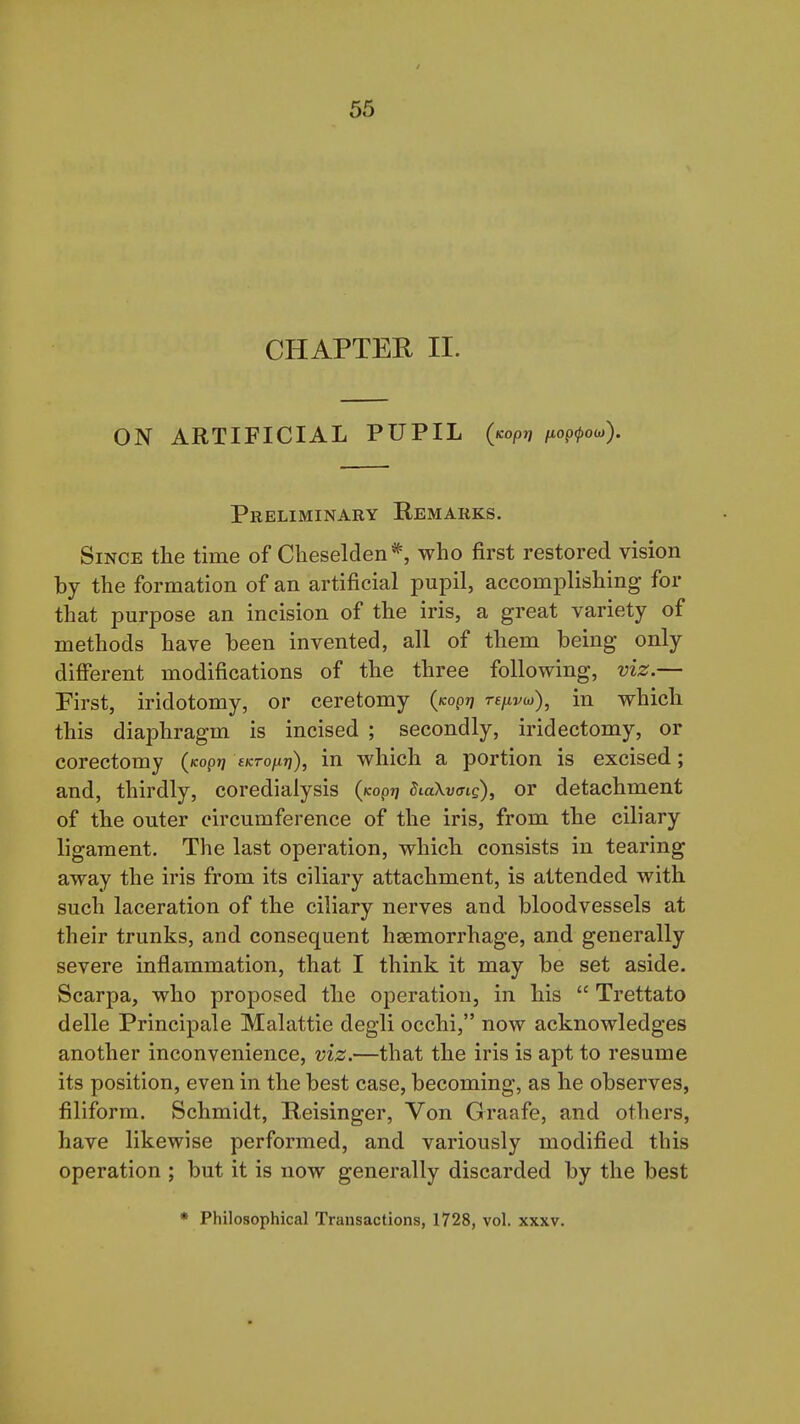 CHAPTER II. ON ARTIFICIAL PUPIL (/copjj juop^ow). Preliminary Remarks. Since the time of Cheselden*, who first restored vision by the formation of an artificial pupil, accomplishing for that purpose an incision of the iris, a great variety of methods have been invented, all of them being only different modifications of the three following, viz.— Pirst, iridotomy, or ceretomy ((copq rs/xvw), in which this diaphragm is incised ; secondly, iridectomy, or corectomy (/copjj sKrofiri), in which a portion is excised; and, thirdly, coredialysis (Kop?? dLoXvcng), or detachment of the outer circumference of the iris, from the ciliary ligament. The last operation, which consists in tearing away the iris from its ciliary attachment, is attended with such laceration of the ciliary nerves and bloodvessels at their trunks, and consequent haemorrhage, and generally severe inflammation, that I think it may be set aside. Scarpa, who proposed the operation, in his  Trettato delle Principale Malattie degli occhi, now acknowledges another inconvenience, viz.—that the iris is apt to resume its position, even in the best case, becoming, as he observes, filiform. Schmidt, Reisinger, Von Graafe, and others, have likewise performed, and variously modified this operation ; but it is now generally discarded by the best * Philosophical Transactions, 1728, vol. xxxv.