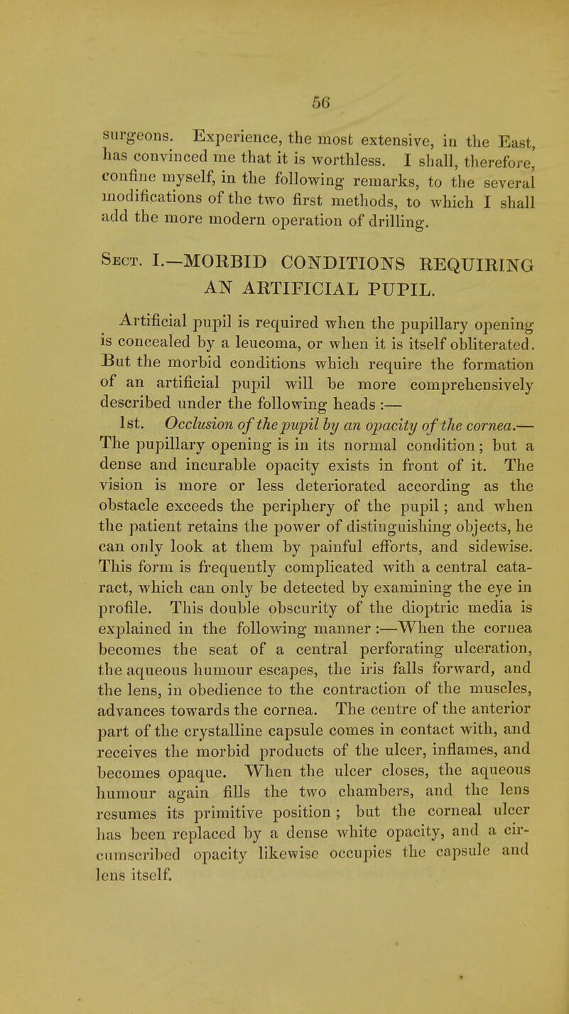 surgeons. Experience, the most extensive, in the East, lias convinced me that it is worthless. I shall, therefore' confine myself, in the following remarks, to the several modifications of the two first methods, to which I shall add the more modern operation of drilling. Sect. I.—MORBID CONDITIONS REQUIRING AN ARTIFICIAL PUPIL. Artificial pupil is required when the pupillary opening is concealed by a leucoma, or when it is itself obliterated. But the morbid conditions which require the formation of an artificial pupil will be more comprehensively described under the following heads :— 1st. Occlusion of the pupil hy an opacity of the cornea.— The pupillary opening is in its normal condition; but a dense and incurable opacity exists in front of it. The vision is more or less deteriorated according as the obstacle exceeds the periphery of the pupil; and when the patient retains the power of distinguishing objects, he can only look at them by painful efforts, and sidewise. This form is frequently complicated with a central cata- ract, which can only be detected by examining the eye in profile. This double obscurity of the dioptric media is explained in the following manner:—When the cornea becomes the seat of a central perforating ulceration, the aqueous humour escapes, the iris falls forward, and the lens, in obedience to the contraction of the muscles, advances towards the cornea. The centre of the anterior part of the crystalline capsule comes in contact with, and receives the morbid products of the ulcer, inflames, and becomes opaque. When the ulcer closes, the aqueous humour again fills the two chambers, and the lens resumes its primitive position ; but the corneal ulcer has been replaced by a dense white opacity, and a cir- cumscribed opacity likewise occupies the capsule and lens itself.